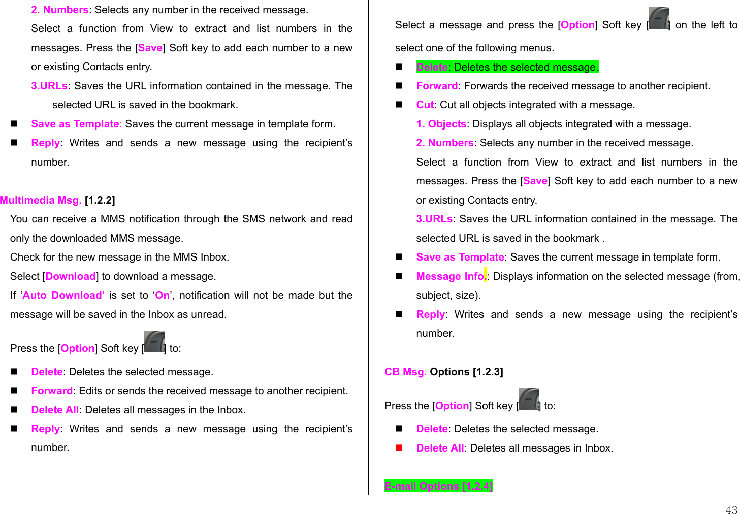  43 2. Numbers: Selects any number in the received message. Select a function from View to extract and list numbers in the messages. Press the [Save] Soft key to add each number to a new or existing Contacts entry.  3.URLs: Saves the URL information contained in the message. The selected URL is saved in the bookmark.   Save as Template: Saves the current message in template form.   Reply: Writes and sends a new message using the recipient’s number.  Multimedia Msg. [1.2.2] You can receive a MMS notification through the SMS network and read only the downloaded MMS message. Check for the new message in the MMS Inbox.  Select [Download] to download a message. If ‘Auto Download’ is set to ‘On’, notification will not be made but the message will be saved in the Inbox as unread. Press the [Option] Soft key [ ] to:   Delete: Deletes the selected message.   Forward: Edits or sends the received message to another recipient.   Delete All: Deletes all messages in the Inbox.   Reply: Writes and sends a new message using the recipient’s number.  Select a message and press the [Option] Soft key [ ] on the left to select one of the following menus.    Delete: Deletes the selected message.   Forward: Forwards the received message to another recipient.   Cut: Cut all objects integrated with a message. 1. Objects: Displays all objects integrated with a message. 2. Numbers: Selects any number in the received message. Select a function from View to extract and list numbers in the messages. Press the [Save] Soft key to add each number to a new or existing Contacts entry.  3.URLs: Saves the URL information contained in the message. The selected URL is saved in the bookmark .   Save as Template: Saves the current message in template form.   Message Info.: Displays information on the selected message (from, subject, size).   Reply: Writes and sends a new message using the recipient’s number.  CB Msg. Options [1.2.3] Press the [Option] Soft key [ ] to:   Delete: Deletes the selected message.   Delete All: Deletes all messages in Inbox.  E-mail Options [1.2.4] 