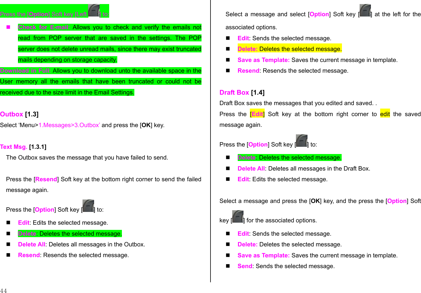  44 Press the [Option] Soft key [Left  ] to:   Check for E-mail:  Allows you to check and verify the emails not read from POP server that are saved in the settings. The POP server does not delete unread mails, since there may exist truncated mails depending on storage capacity.  Download in Full: Allows you to download unto the available space in the User memory all the emails that have been truncated or could not be received due to the size limit in the Email Settings.  Outbox [1.3] Select ‘Menu&gt;1.Messages&gt;3.Outbox’ and press the [OK] key.  Text Msg. [1.3.1] The Outbox saves the message that you have failed to send.  Press the [Resend] Soft key at the bottom right corner to send the failed message again. Press the [Option] Soft key [ ] to:   Edit: Edits the selected message.   Delete: Deletes the selected message.   Delete All: Deletes all messages in the Outbox.   Resend: Resends the selected message.  Select a message and select [Option] Soft key [ ] at the left for the associated options.   Edit: Sends the selected message.   Delete: Deletes the selected message.   Save as Template: Saves the current message in template.   Resend: Resends the selected message.  Draft Box [1.4] Draft Box saves the messages that you edited and saved. . Press the [Edit] Soft key at the bottom right corner to edit the saved message again. Press the [Option] Soft key [ ] to:   Delete: Deletes the selected message.   Delete All: Deletes all messages in the Draft Box.   Edit: Edits the selected message.  Select a message and press the [OK] key, and the press the [Option] Soft key [ ] for the associated options.   Edit: Sends the selected message.   Delete: Deletes the selected message.   Save as Template: Saves the current message in template.   Send: Sends the selected message.  