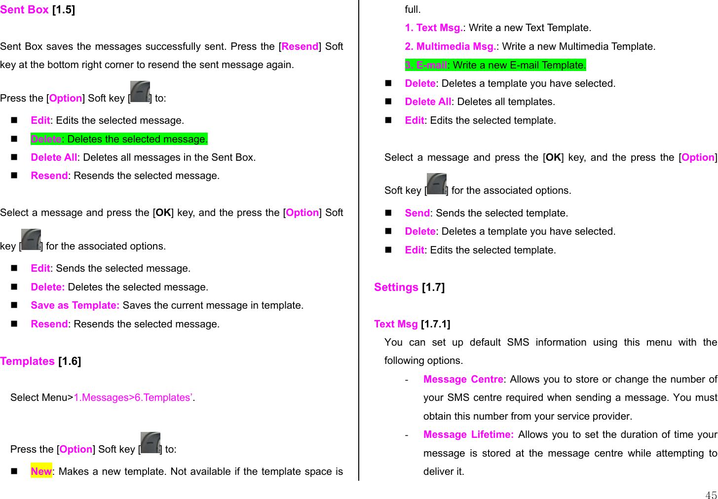  45 Sent Box [1.5]  Sent Box saves the messages successfully sent. Press the [Resend] Soft key at the bottom right corner to resend the sent message again. Press the [Option] Soft key [ ] to:   Edit: Edits the selected message.   Delete: Deletes the selected message.   Delete All: Deletes all messages in the Sent Box.   Resend: Resends the selected message.  Select a message and press the [OK] key, and the press the [Option] Soft key [ ] for the associated options.   Edit: Sends the selected message.   Delete: Deletes the selected message.   Save as Template: Saves the current message in template.   Resend: Resends the selected message.  Templates [1.6]  Select Menu&gt;1.Messages&gt;6.Templates’.  Press the [Option] Soft key [ ] to:   New: Makes a new template. Not available if the template space is full.  1. Text Msg.: Write a new Text Template. 2. Multimedia Msg.: Write a new Multimedia Template. 3. E-mail: Write a new E-mail Template.   Delete: Deletes a template you have selected.   Delete All: Deletes all templates.   Edit: Edits the selected template.  Select a message and press the [OK] key, and the press the [Option] Soft key [ ] for the associated options.   Send: Sends the selected template.   Delete: Deletes a template you have selected.   Edit: Edits the selected template.  Settings [1.7]  Text Msg [1.7.1] You can set up default SMS information using this menu with the following options. -  Message Centre: Allows you to store or change the number of your SMS centre required when sending a message. You must obtain this number from your service provider. -  Message Lifetime: Allows you to set the duration of time your message is stored at the message centre while attempting to deliver it.  