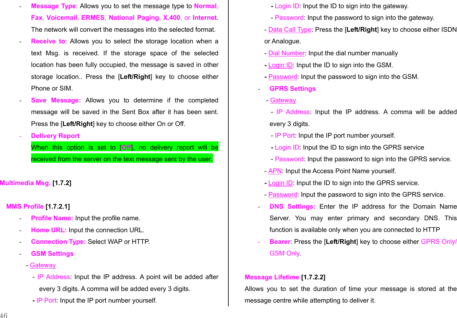  46 -  Message Type: Allows you to set the message type to Normal, Fax, Voicemail, ERMES, National Paging, X.400, or Internet. The network will convert the messages into the selected format. -  Receive to: Allows you to select the storage location when a text Msg. is received. If the storage space of the selected location has been fully occupied, the message is saved in other storage location.. Press the [Left/Right] key to choose either Phone or SIM. -  Save Message: Allows you to determine if the completed message will be saved in the Sent Box after it has been sent. Press the [Left/Right] key to choose either On or Off. -  Delivery Report When this option is set to [Off], no delivery report will be received from the server on the text message sent by the user.  Multimedia Msg. [1.7.2]  MMS Profile [1.7.2.1] -  Profile Name: Input the profile name. -  Home URL: Input the connection URL. -  Connection Type: Select WAP or HTTP. -  GSM Settings - Gateway - IP Address: Input the IP address. A point will be added after every 3 digits. A comma will be added every 3 digits. - IP Port: Input the IP port number yourself. - Login ID: Input the ID to sign into the gateway. - Password: Input the password to sign into the gateway. - Data Call Type: Press the [Left/Right] key to choose either ISDN or Analogue. - Dial Number: Input the dial number manually - Login ID: Input the ID to sign into the GSM. - Password: Input the password to sign into the GSM. -  GPRS Settings  - Gateway -  IP Address: Input the IP address. A comma will be added every 3 digits. - IP Port: Input the IP port number yourself. - Login ID: Input the ID to sign into the GPRS service - Password: Input the password to sign into the GPRS service. - APN: Input the Access Point Name yourself. - Login ID: Input the ID to sign into the GPRS service. - Password: Input the password to sign into the GPRS service. -  DNS Settings: Enter the IP address for the Domain Name Server. You may enter primary and secondary DNS. This function is available only when you are connected to HTTP -  Bearer: Press the [Left/Right] key to choose either GPRS Only/ GSM Only.  Message Lifetime [1.7.2.2] Allows you to set the duration of time your message is stored at the message centre while attempting to deliver it. 