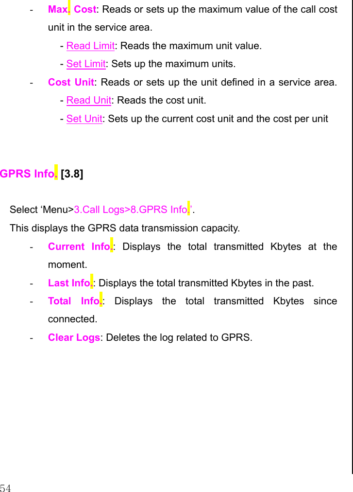  54 -  Max. Cost: Reads or sets up the maximum value of the call cost unit in the service area.   - Read Limit: Reads the maximum unit value.  - Set Limit: Sets up the maximum units. -  Cost Unit: Reads or sets up the unit defined in a service area. - Read Unit: Reads the cost unit. - Set Unit: Sets up the current cost unit and the cost per unit   GPRS Info. [3.8]  Select ‘Menu&gt;3.Call Logs&gt;8.GPRS Info.’. This displays the GPRS data transmission capacity. -  Current Info.: Displays the total transmitted Kbytes at the moment. -  Last Info.: Displays the total transmitted Kbytes in the past. -  Total Info.: Displays the total transmitted Kbytes since connected. -  Clear Logs: Deletes the log related to GPRS.                                 