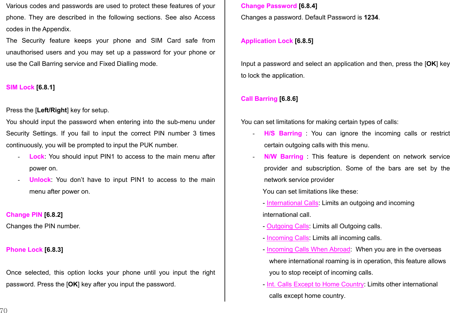  70 Various codes and passwords are used to protect these features of your phone. They are described in the following sections. See also Access codes in the Appendix. The Security feature keeps your phone and SIM Card safe from unauthorised users and you may set up a password for your phone or use the Call Barring service and Fixed Dialling mode.  SIM Lock [6.8.1]  Press the [Left/Right] key for setup. You should input the password when entering into the sub-menu under Security Settings. If you fail to input the correct PIN number 3 times continuously, you will be prompted to input the PUK number. -  Lock: You should input PIN1 to access to the main menu after power on. -  Unlock: You don’t have to input PIN1 to access to the main menu after power on.  Change PIN [6.8.2] Changes the PIN number.  Phone Lock [6.8.3]  Once selected, this option locks your phone until you input the right password. Press the [OK] key after you input the password.   Change Password [6.8.4] Changes a password. Default Password is 1234.  Application Lock [6.8.5]  Input a password and select an application and then, press the [OK] key to lock the application.  Call Barring [6.8.6]  You can set limitations for making certain types of calls: -  H/S Barring : You can ignore the incoming calls or restrict certain outgoing calls with this menu. -  N/W Barring : This feature is dependent on network service provider and subscription. Some of the bars are set by the network service provider  You can set limitations like these: - International Calls: Limits an outgoing and incoming international call. - Outgoing Calls: Limits all Outgoing calls. - Incoming Calls: Limits all incoming calls. - Incoming Calls When Abroad:  When you are in the overseas where international roaming is in operation, this feature allows you to stop receipt of incoming calls. - Int. Calls Except to Home Country: Limits other international calls except home country. 