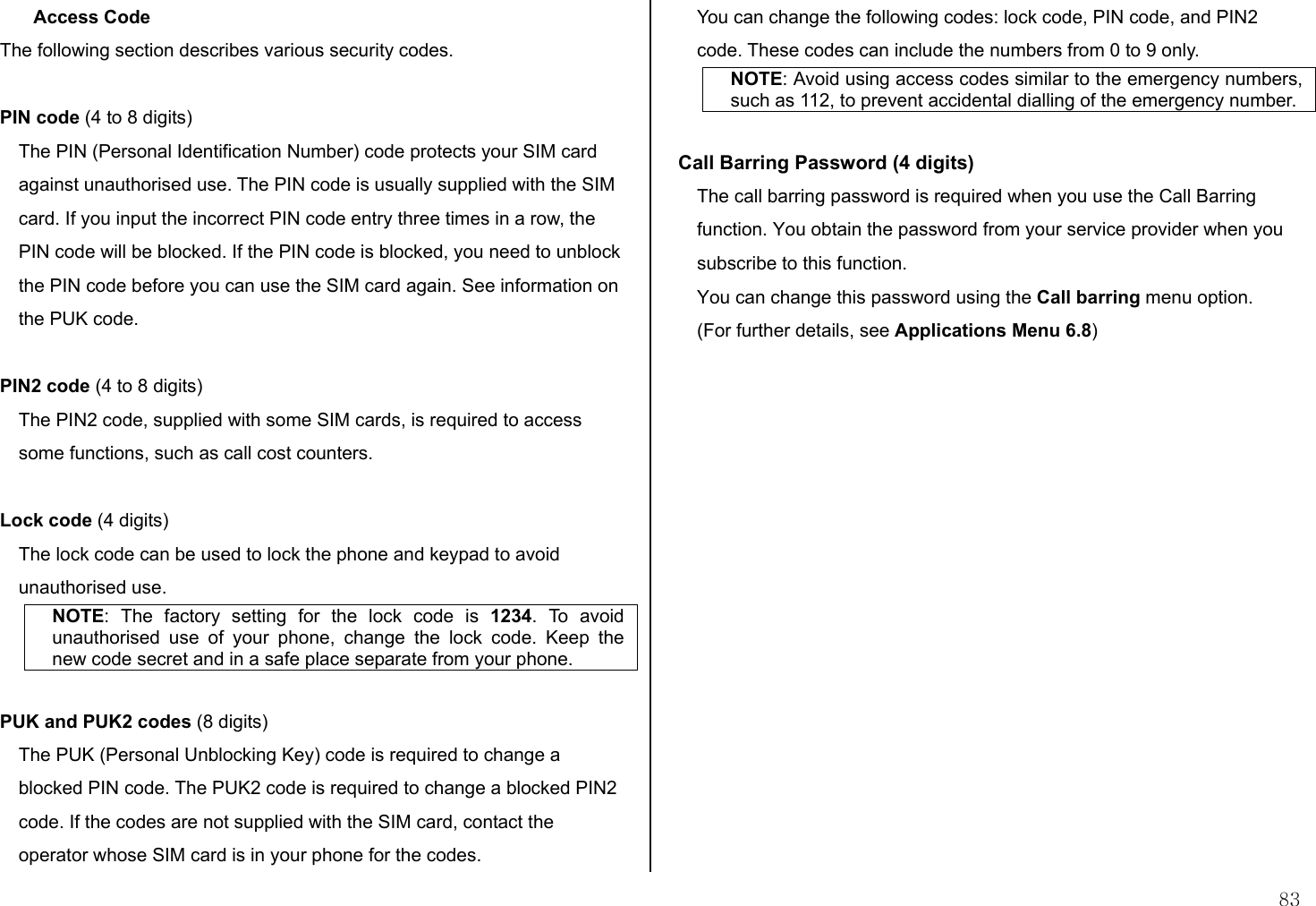  83 Access Code The following section describes various security codes.   PIN code (4 to 8 digits) The PIN (Personal Identification Number) code protects your SIM card against unauthorised use. The PIN code is usually supplied with the SIM card. If you input the incorrect PIN code entry three times in a row, the PIN code will be blocked. If the PIN code is blocked, you need to unblock the PIN code before you can use the SIM card again. See information on the PUK code.  PIN2 code (4 to 8 digits) The PIN2 code, supplied with some SIM cards, is required to access some functions, such as call cost counters.  Lock code (4 digits) The lock code can be used to lock the phone and keypad to avoid unauthorised use. NOTE: The factory setting for the lock code is 1234. To avoid unauthorised use of your phone, change the lock code. Keep the new code secret and in a safe place separate from your phone.  PUK and PUK2 codes (8 digits) The PUK (Personal Unblocking Key) code is required to change a blocked PIN code. The PUK2 code is required to change a blocked PIN2 code. If the codes are not supplied with the SIM card, contact the operator whose SIM card is in your phone for the codes. You can change the following codes: lock code, PIN code, and PIN2 code. These codes can include the numbers from 0 to 9 only. NOTE: Avoid using access codes similar to the emergency numbers, such as 112, to prevent accidental dialling of the emergency number.  Call Barring Password (4 digits) The call barring password is required when you use the Call Barring function. You obtain the password from your service provider when you subscribe to this function. You can change this password using the Call barring menu option.  (For further details, see Applications Menu 6.8)   