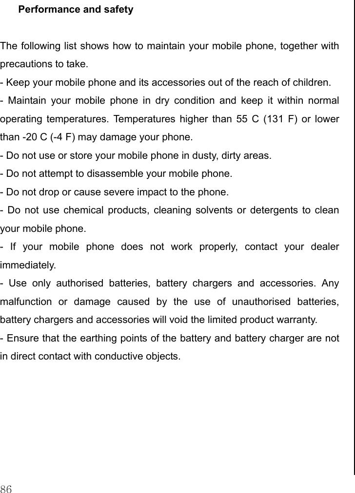 86 Performance and safety  The following list shows how to maintain your mobile phone, together with precautions to take. - Keep your mobile phone and its accessories out of the reach of children. - Maintain your mobile phone in dry condition and keep it within normal operating temperatures. Temperatures higher than 55 C (131 F) or lower than -20 C (-4 F) may damage your phone. - Do not use or store your mobile phone in dusty, dirty areas. - Do not attempt to disassemble your mobile phone. - Do not drop or cause severe impact to the phone. - Do not use chemical products, cleaning solvents or detergents to clean your mobile phone.  - If your mobile phone does not work properly, contact your dealer immediately.  - Use only authorised batteries, battery chargers and accessories. Any malfunction or damage caused by the use of unauthorised batteries, battery chargers and accessories will void the limited product warranty. - Ensure that the earthing points of the battery and battery charger are not in direct contact with conductive objects.                                  