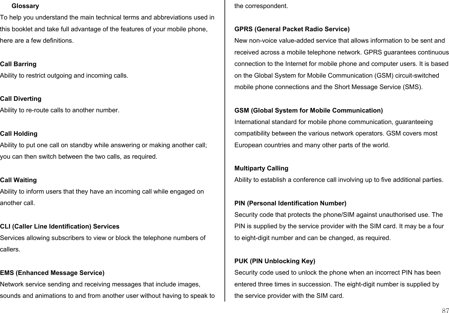  87 Glossary  To help you understand the main technical terms and abbreviations used in this booklet and take full advantage of the features of your mobile phone, here are a few definitions.  Call Barring Ability to restrict outgoing and incoming calls.  Call Diverting Ability to re-route calls to another number.  Call Holding Ability to put one call on standby while answering or making another call; you can then switch between the two calls, as required.  Call Waiting Ability to inform users that they have an incoming call while engaged on another call.  CLI (Caller Line Identification) Services Services allowing subscribers to view or block the telephone numbers of callers.  EMS (Enhanced Message Service) Network service sending and receiving messages that include images, sounds and animations to and from another user without having to speak to the correspondent.  GPRS (General Packet Radio Service) New non-voice value-added service that allows information to be sent and received across a mobile telephone network. GPRS guarantees continuous connection to the Internet for mobile phone and computer users. It is based on the Global System for Mobile Communication (GSM) circuit-switched mobile phone connections and the Short Message Service (SMS).  GSM (Global System for Mobile Communication) International standard for mobile phone communication, guaranteeing compatibility between the various network operators. GSM covers most European countries and many other parts of the world.  Multiparty Calling Ability to establish a conference call involving up to five additional parties.  PIN (Personal Identification Number) Security code that protects the phone/SIM against unauthorised use. The PIN is supplied by the service provider with the SIM card. It may be a four to eight-digit number and can be changed, as required.  PUK (PIN Unblocking Key) Security code used to unlock the phone when an incorrect PIN has been entered three times in succession. The eight-digit number is supplied by the service provider with the SIM card. 
