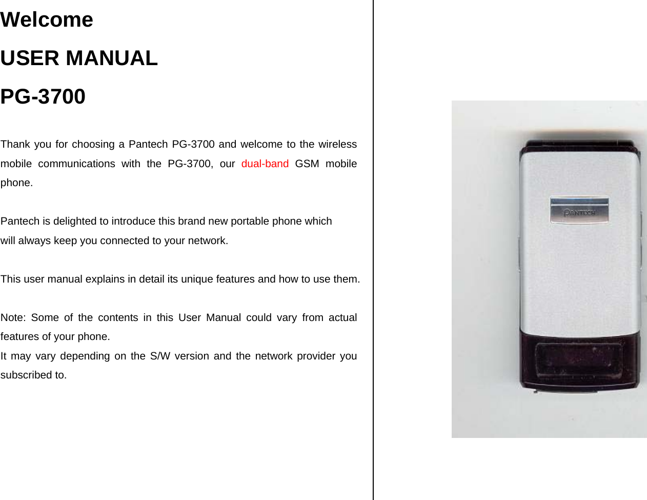 Welcome USER MANUAL PG-3700  Thank you for choosing a Pantech PG-3700 and welcome to the wireless mobile communications with the PG-3700, our dual-band GSM mobile phone.  Pantech is delighted to introduce this brand new portable phone which  will always keep you connected to your network.  This user manual explains in detail its unique features and how to use them.  Note: Some of the contents in this User Manual could vary from actual features of your phone. It may vary depending on the S/W version and the network provider you subscribed to.            