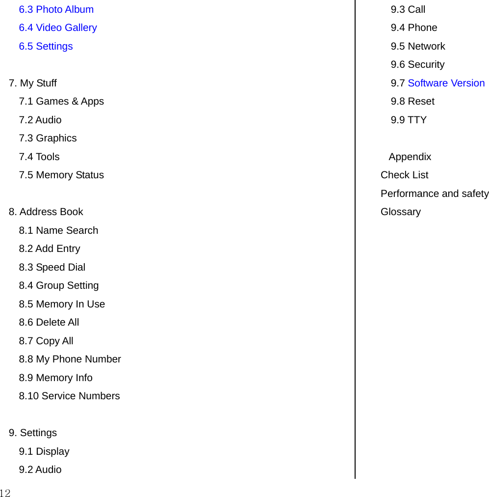  12 6.3 Photo Album 6.4 Video Gallery 6.5 Settings  7. My Stuff 7.1 Games &amp; Apps 7.2 Audio 7.3 Graphics 7.4 Tools 7.5 Memory Status  8. Address Book 8.1 Name Search 8.2 Add Entry 8.3 Speed Dial 8.4 Group Setting 8.5 Memory In Use 8.6 Delete All 8.7 Copy All 8.8 My Phone Number 8.9 Memory Info  8.10 Service Numbers  9. Settings 9.1 Display 9.2 Audio 9.3 Call 9.4 Phone 9.5 Network 9.6 Security 9.7 Software Version 9.8 Reset 9.9 TTY  Appendix Check List Performance and safety  Glossary  