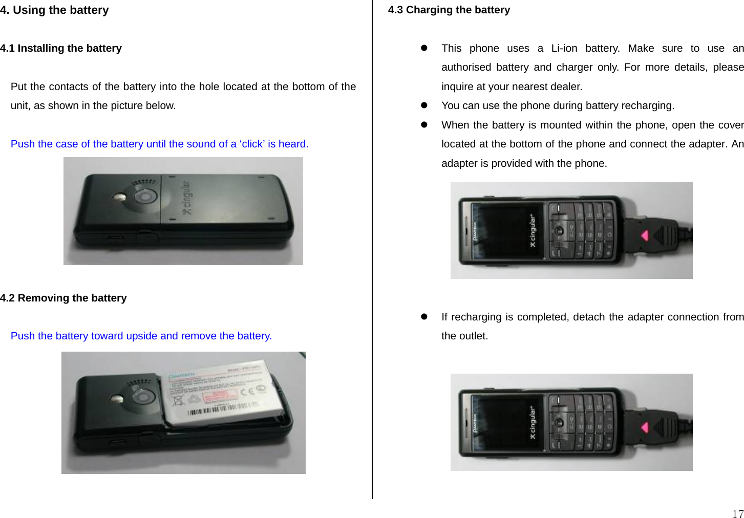  17 4. Using the battery  4.1 Installing the battery   Put the contacts of the battery into the hole located at the bottom of the unit, as shown in the picture below.  Push the case of the battery until the sound of a ‘click’ is heard.   4.2 Removing the battery  Push the battery toward upside and remove the battery.   4.3 Charging the battery  z  This phone uses a Li-ion battery. Make sure to use an authorised battery and charger only. For more details, please inquire at your nearest dealer. z  You can use the phone during battery recharging. z  When the battery is mounted within the phone, open the cover located at the bottom of the phone and connect the adapter. An adapter is provided with the phone.   z  If recharging is completed, detach the adapter connection from the outlet.    