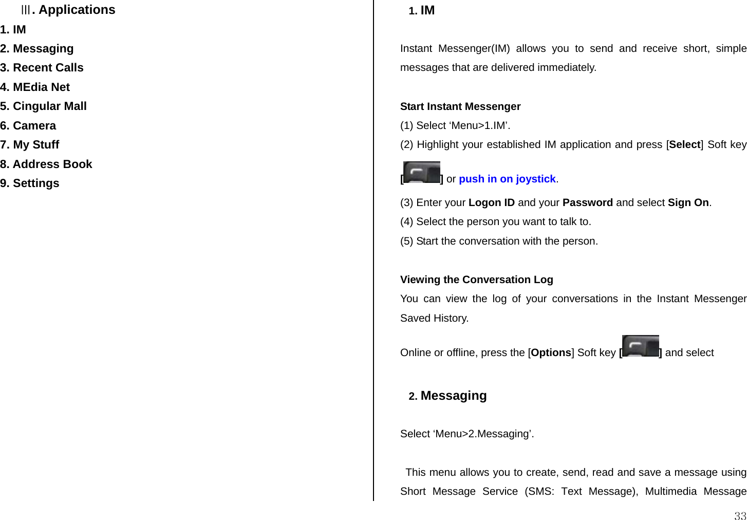  33 Ⅲ. Applications 1. IM 2. Messaging  3. Recent Calls 4. MEdia Net 5. Cingular Mall 6. Camera 7. My Stuff 8. Address Book 9. Settings                 1. IM  Instant Messenger(IM) allows you to send and receive short, simple messages that are delivered immediately.  Start Instant Messenger (1) Select ‘Menu&gt;1.IM’. (2) Highlight your established IM application and press [Select] Soft key [] or push in on joystick. (3) Enter your Logon ID and your Password and select Sign On. (4) Select the person you want to talk to. (5) Start the conversation with the person.  Viewing the Conversation Log You can view the log of your conversations in the Instant Messenger Saved History. Online or offline, press the [Options] Soft key [] and select  2. Messaging  Select ‘Menu&gt;2.Messaging’.  This menu allows you to create, send, read and save a message using Short Message Service (SMS: Text Message), Multimedia Message 