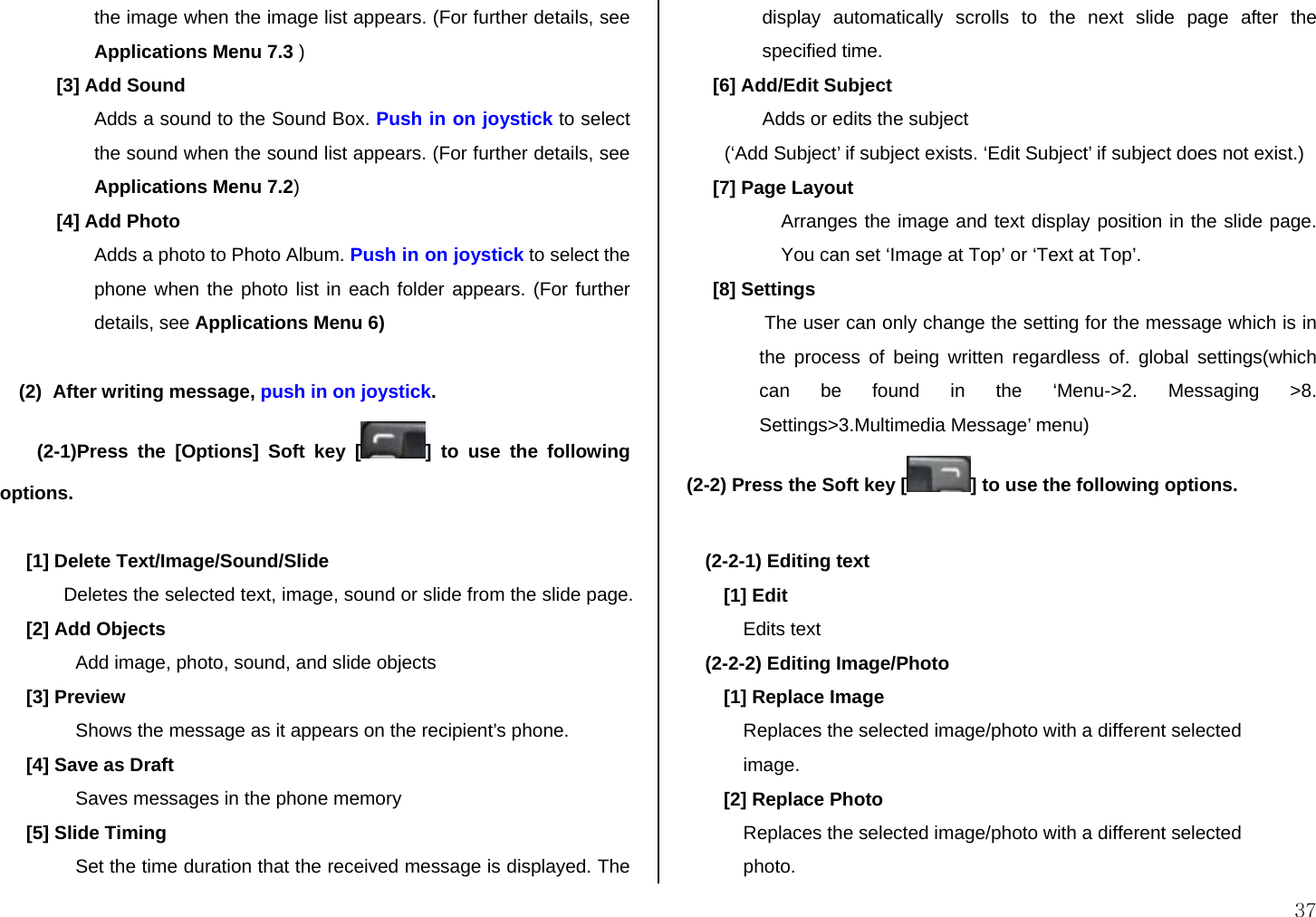  37 the image when the image list appears. (For further details, see Applications Menu 7.3 ) [3] Add Sound Adds a sound to the Sound Box. Push in on joystick to select the sound when the sound list appears. (For further details, see Applications Menu 7.2) [4] Add Photo Adds a photo to Photo Album. Push in on joystick to select the phone when the photo list in each folder appears. (For further details, see Applications Menu 6)  (2) After writing message, push in on joystick.  (2-1)Press the [Options] Soft key [ ] to use the following options.  [1] Delete Text/Image/Sound/Slide Deletes the selected text, image, sound or slide from the slide page. [2] Add Objects Add image, photo, sound, and slide objects [3] Preview Shows the message as it appears on the recipient’s phone. [4] Save as Draft Saves messages in the phone memory [5] Slide Timing Set the time duration that the received message is displayed. The display automatically scrolls to the next slide page after the specified time. [6] Add/Edit Subject Adds or edits the subject (‘Add Subject’ if subject exists. ‘Edit Subject’ if subject does not exist.)  [7] Page Layout Arranges the image and text display position in the slide page. You can set ‘Image at Top’ or ‘Text at Top’.      [8] Settings  The user can only change the setting for the message which is in the process of being written regardless of. global settings(which can be found in the ‘Menu-&gt;2. Messaging &gt;8. Settings&gt;3.Multimedia Message’ menu) (2-2) Press the Soft key [ ] to use the following options.  (2-2-1) Editing text [1] Edit Edits text (2-2-2) Editing Image/Photo [1] Replace Image Replaces the selected image/photo with a different selected  image. [2] Replace Photo Replaces the selected image/photo with a different selected photo. 