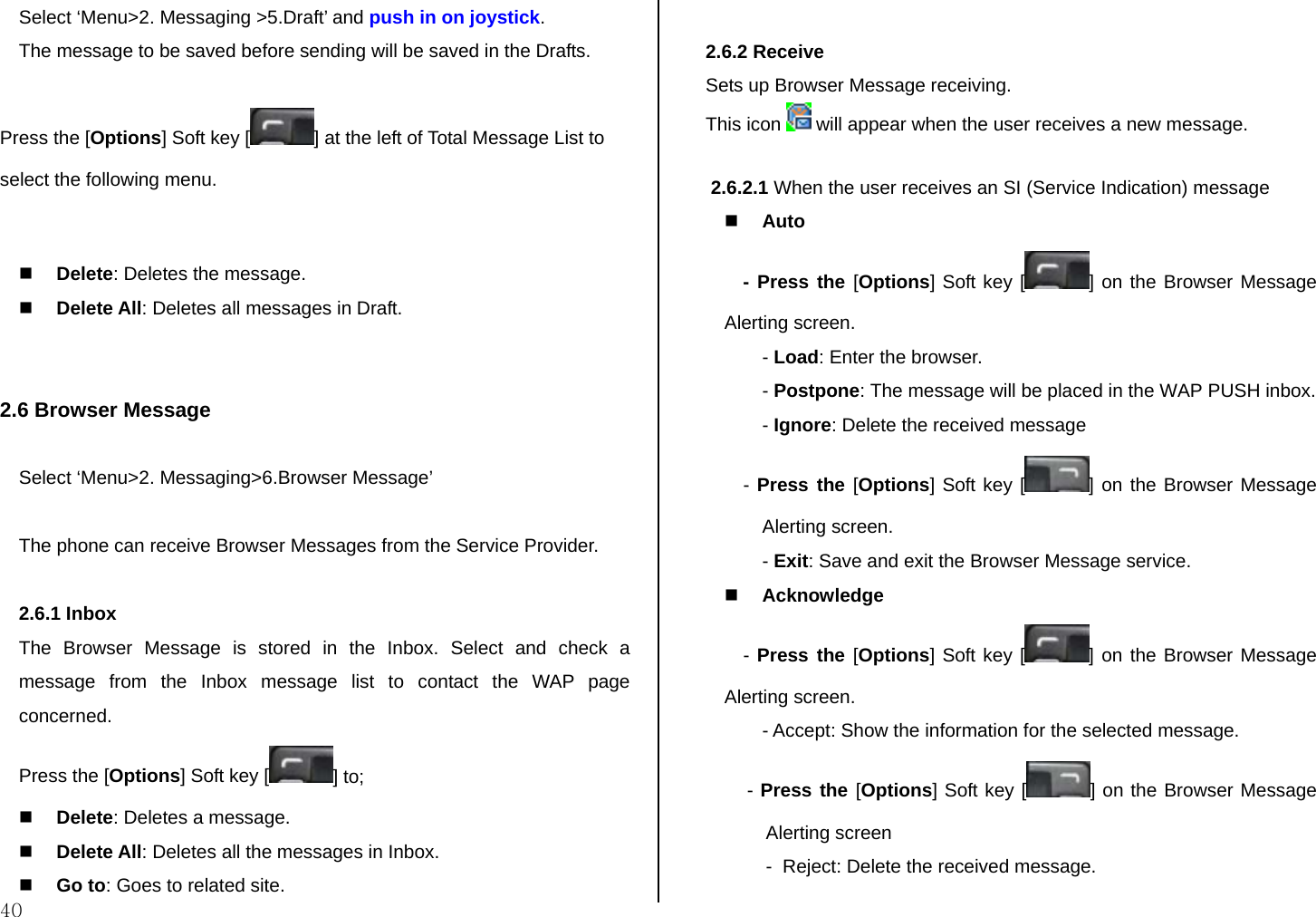  40 Select ‘Menu&gt;2. Messaging &gt;5.Draft’ and push in on joystick. The message to be saved before sending will be saved in the Drafts. Press the [Options] Soft key [ ] at the left of Total Message List to select the following menu.   Delete: Deletes the message.  Delete All: Deletes all messages in Draft.   2.6 Browser Message  Select ‘Menu&gt;2. Messaging&gt;6.Browser Message’  The phone can receive Browser Messages from the Service Provider.   2.6.1 Inbox The Browser Message is stored in the Inbox. Select and check a message from the Inbox message list to contact the WAP page concerned. Press the [Options] Soft key [ ] to;  Delete: Deletes a message.  Delete All: Deletes all the messages in Inbox.   Go to: Goes to related site.  2.6.2 Receive  Sets up Browser Message receiving. This icon   will appear when the user receives a new message.   2.6.2.1 When the user receives an SI (Service Indication) message  Auto - Press the [Options] Soft key [ ] on the Browser Message Alerting screen. - Load: Enter the browser. - Postpone: The message will be placed in the WAP PUSH inbox. - Ignore: Delete the received message - Press the [Options] Soft key [ ] on the Browser Message Alerting screen. - Exit: Save and exit the Browser Message service.  Acknowledge - Press the [Options] Soft key [ ] on the Browser Message Alerting screen. - Accept: Show the information for the selected message.  - Press the [Options] Soft key [ ] on the Browser Message Alerting screen -  Reject: Delete the received message. 