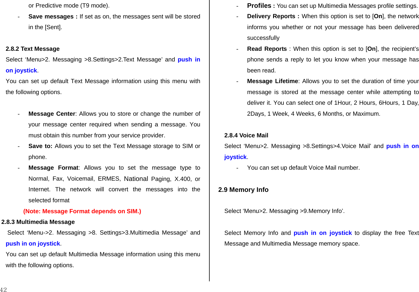  42 or Predictive mode (T9 mode). - Save messages : If set as on, the messages sent will be stored in the [Sent].  2.8.2 Text Message Select ‘Menu&gt;2. Messaging &gt;8.Settings&gt;2.Text Message’ and push in on joystick. You can set up default Text Message information using this menu with the following options.  - Message Center: Allows you to store or change the number of your message center required when sending a message. You must obtain this number from your service provider. - Save to: Allows you to set the Text Message storage to SIM or phone. - Message Format: Allows you to set the message type to Normal, Fax, Voicemail, ERMES, National Paging, X.400, or Internet. The network will convert the messages into the selected format (Note: Message Format depends on SIM.)  2.8.3 Multimedia Message  Select ‘Menu-&gt;2. Messaging &gt;8. Settings&gt;3.Multimedia Message’ and push in on joystick. You can set up default Multimedia Message information using this menu with the following options.  - Profiles : You can set up Multimedia Messages profile settings.  - Delivery Reports : When this option is set to [On], the network informs you whether or not your message has been delivered successfully - Read Reports : When this option is set to [On], the recipient’s phone sends a reply to let you know when your message has been read. - Message Lifetime: Allows you to set the duration of time your message is stored at the message center while attempting to deliver it. You can select one of 1Hour, 2 Hours, 6Hours, 1 Day, 2Days, 1 Week, 4 Weeks, 6 Months, or Maximum.  2.8.4 Voice Mail Select ‘Menu&gt;2. Messaging &gt;8.Settings&gt;4.Voice Mail’ and push in on joystick. -  You can set up default Voice Mail number.   2.9 Memory Info  Select ‘Menu&gt;2. Messaging &gt;9.Memory Info’.  Select Memory Info and push in on joystick to display the free Text Message and Multimedia Message memory space.  