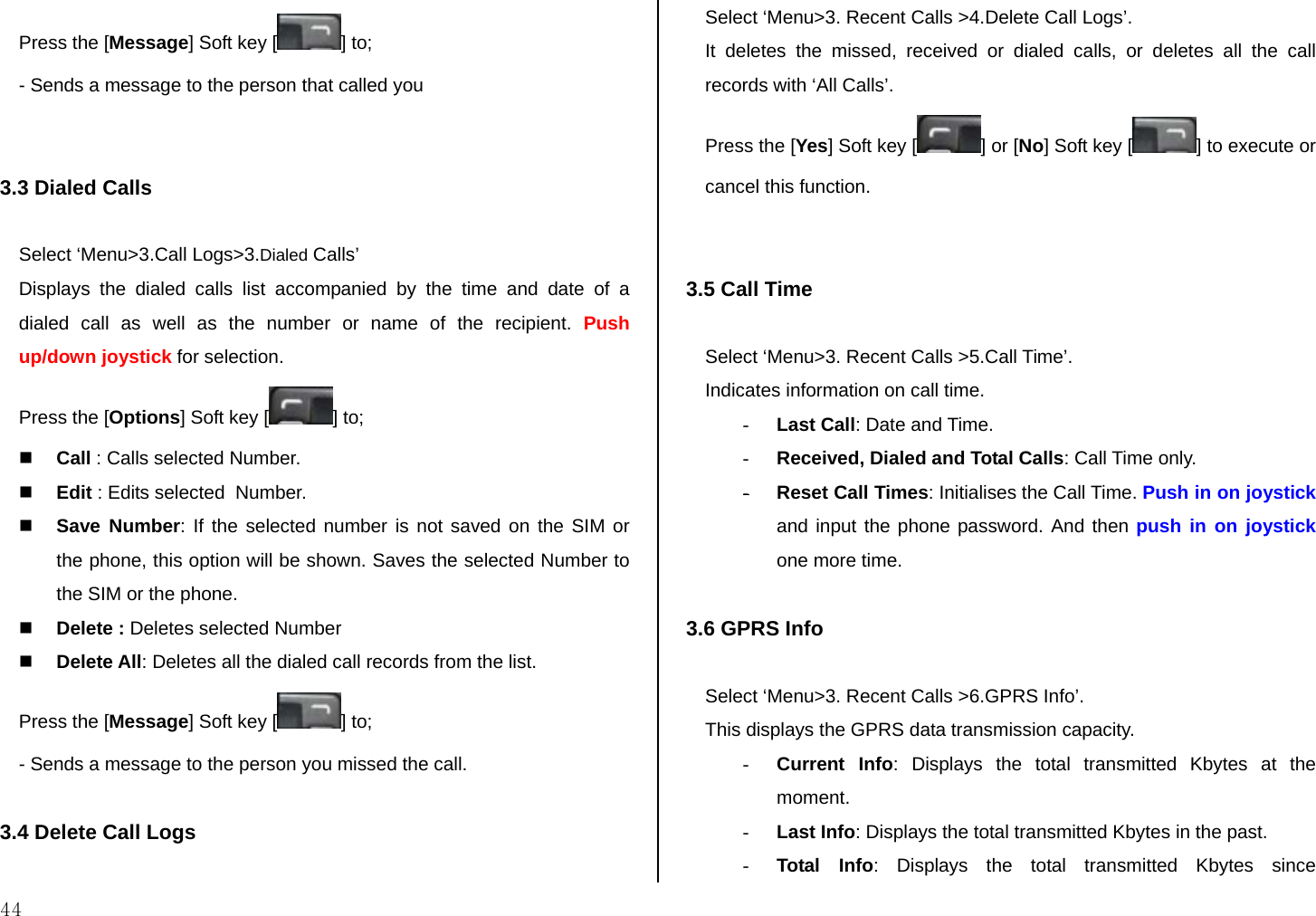  44 Press the [Message] Soft key [ ] to; - Sends a message to the person that called you   3.3 Dialed Calls  Select ‘Menu&gt;3.Call Logs&gt;3.Dialed Calls’ Displays the dialed calls list accompanied by the time and date of a dialed call as well as the number or name of the recipient. Push up/down joystick for selection. Press the [Options] Soft key [ ] to;  Call : Calls selected Number.  Edit : Edits selected  Number.  Save Number: If the selected number is not saved on the SIM or the phone, this option will be shown. Saves the selected Number to the SIM or the phone.  Delete : Deletes selected Number  Delete All: Deletes all the dialed call records from the list. Press the [Message] Soft key [ ] to; - Sends a message to the person you missed the call.  3.4 Delete Call Logs  Select ‘Menu&gt;3. Recent Calls &gt;4.Delete Call Logs’. It deletes the missed, received or dialed calls, or deletes all the call records with ‘All Calls’.  Press the [Yes] Soft key [ ] or [No] Soft key [ ] to execute or cancel this function.   3.5 Call Time  Select ‘Menu&gt;3. Recent Calls &gt;5.Call Time’. Indicates information on call time. - Last Call: Date and Time. - Received, Dialed and Total Calls: Call Time only. - Reset Call Times: Initialises the Call Time. Push in on joystick and input the phone password. And then push in on joystick one more time.  3.6 GPRS Info  Select ‘Menu&gt;3. Recent Calls &gt;6.GPRS Info’. This displays the GPRS data transmission capacity. - Current Info: Displays the total transmitted Kbytes at the moment. - Last Info: Displays the total transmitted Kbytes in the past. - Total Info: Displays the total transmitted Kbytes since 