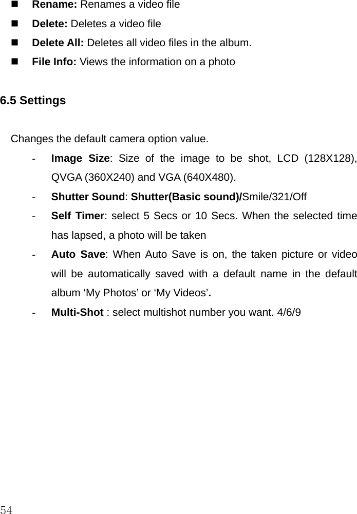  54  Rename: Renames a video file  Delete: Deletes a video file  Delete All: Deletes all video files in the album.  File Info: Views the information on a photo  6.5 Settings  Changes the default camera option value. - Image Size: Size of the image to be shot, LCD (128X128), QVGA (360X240) and VGA (640X480). - Shutter Sound: Shutter(Basic sound)/Smile/321/Off - Self Timer: select 5 Secs or 10 Secs. When the selected time has lapsed, a photo will be taken - Auto Save: When Auto Save is on, the taken picture or video will be automatically saved with a default name in the default album ‘My Photos’ or ‘My Videos’. - Multi-Shot : select multishot number you want. 4/6/9  
