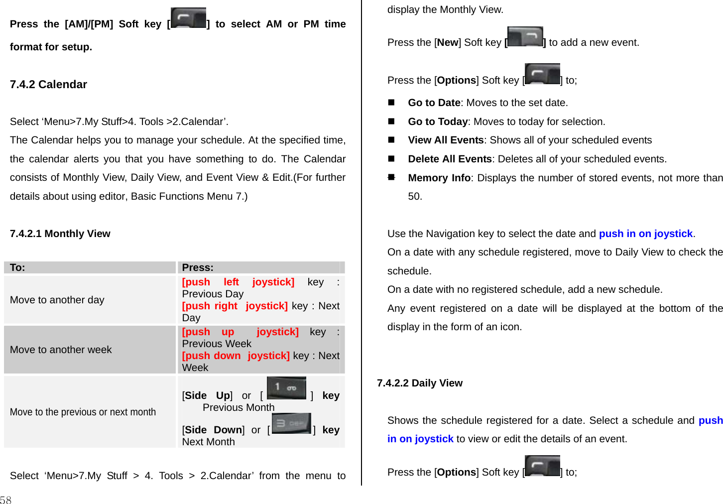  58 Press the [AM]/[PM] Soft key [ ] to select AM or PM time format for setup.  7.4.2 Calendar  Select ‘Menu&gt;7.My Stuff&gt;4. Tools &gt;2.Calendar’. The Calendar helps you to manage your schedule. At the specified time, the calendar alerts you that you have something to do. The Calendar consists of Monthly View, Daily View, and Event View &amp; Edit.(For further details about using editor, Basic Functions Menu 7.)  7.4.2.1 Monthly View  To:  Press:  Move to another day [push left joystick] key : Previous Day [push right  joystick] key : Next Day Move to another week [push up  joystick] key : Previous Week [push down  joystick] key : Next Week Move to the previous or next month [Side Up] or [ ]  key Previous Month [Side Down] or [ ]  key Next Month  Select ‘Menu&gt;7.My Stuff &gt; 4. Tools &gt; 2.Calendar’ from the menu to display the Monthly View. Press the [New] Soft key [] to add a new event. Press the [Options] Soft key [ ] to;   Go to Date: Moves to the set date.  Go to Today: Moves to today for selection.  View All Events: Shows all of your scheduled events  Delete All Events: Deletes all of your scheduled events.  Memory Info: Displays the number of stored events, not more than 50.  Use the Navigation key to select the date and push in on joystick. On a date with any schedule registered, move to Daily View to check the schedule. On a date with no registered schedule, add a new schedule. Any event registered on a date will be displayed at the bottom of the display in the form of an icon.   7.4.2.2 Daily View   Shows the schedule registered for a date. Select a schedule and push in on joystick to view or edit the details of an event. Press the [Options] Soft key [ ] to;  