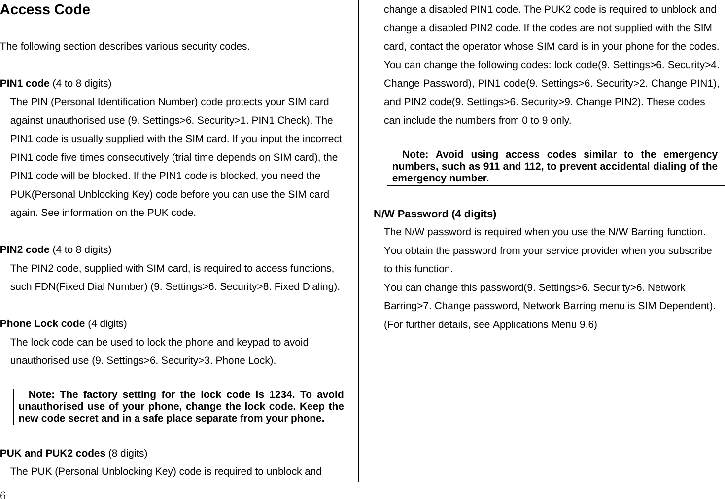  6 Access Code  The following section describes various security codes.   PIN1 code (4 to 8 digits) The PIN (Personal Identification Number) code protects your SIM card against unauthorised use (9. Settings&gt;6. Security&gt;1. PIN1 Check). The PIN1 code is usually supplied with the SIM card. If you input the incorrect PIN1 code five times consecutively (trial time depends on SIM card), the PIN1 code will be blocked. If the PIN1 code is blocked, you need the PUK(Personal Unblocking Key) code before you can use the SIM card again. See information on the PUK code.  PIN2 code (4 to 8 digits) The PIN2 code, supplied with SIM card, is required to access functions, such FDN(Fixed Dial Number) (9. Settings&gt;6. Security&gt;8. Fixed Dialing).  Phone Lock code (4 digits) The lock code can be used to lock the phone and keypad to avoid unauthorised use (9. Settings&gt;6. Security&gt;3. Phone Lock).   Note: The factory setting for the lock code is 1234. To avoid unauthorised use of your phone, change the lock code. Keep the new code secret and in a safe place separate from your phone.  PUK and PUK2 codes (8 digits) The PUK (Personal Unblocking Key) code is required to unblock and change a disabled PIN1 code. The PUK2 code is required to unblock and change a disabled PIN2 code. If the codes are not supplied with the SIM card, contact the operator whose SIM card is in your phone for the codes. You can change the following codes: lock code(9. Settings&gt;6. Security&gt;4. Change Password), PIN1 code(9. Settings&gt;6. Security&gt;2. Change PIN1), and PIN2 code(9. Settings&gt;6. Security&gt;9. Change PIN2). These codes can include the numbers from 0 to 9 only.   Note: Avoid using access codes similar to the emergency numbers, such as 911 and 112, to prevent accidental dialing of the emergency number.  N/W Password (4 digits) The N/W password is required when you use the N/W Barring function. You obtain the password from your service provider when you subscribe to this function. You can change this password(9. Settings&gt;6. Security&gt;6. Network Barring&gt;7. Change password, Network Barring menu is SIM Dependent). (For further details, see Applications Menu 9.6)          