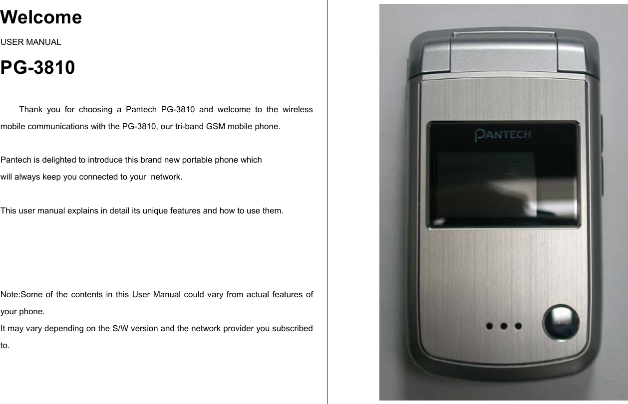Welcome USER MANUAL PG-3810  Thank you for choosing a Pantech PG-3810 and welcome to the wireless mobile communications with the PG-3810, our tri-band GSM mobile phone.   Pantech is delighted to introduce this brand new portable phone which  will always keep you connected to your  network.  This user manual explains in detail its unique features and how to use them.     Note:Some of the contents in this User Manual could vary from actual features of your phone. It may vary depending on the S/W version and the network provider you subscribed to.   