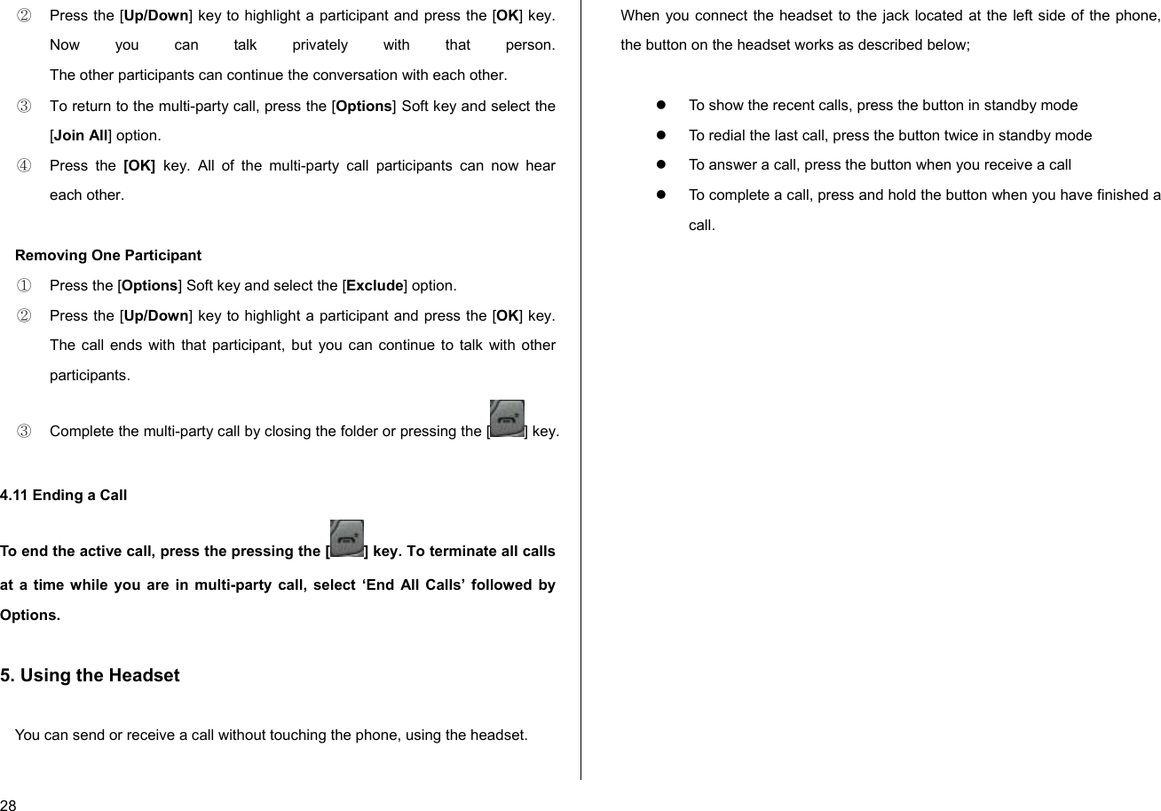  28 ②  Press the [Up/Down] key to highlight a participant and press the [OK] key. Now you can talk privately with that person.  The other participants can continue the conversation with each other. ③  To return to the multi-party call, press the [Options] Soft key and select the [Join All] option. ④ Press the [OK]  key. All of the multi-party call participants can now hear each other.  Removing One Participant ①  Press the [Options] Soft key and select the [Exclude] option. ②  Press the [Up/Down] key to highlight a participant and press the [OK] key. The call ends with that participant, but you can continue to talk with other participants. ③  Complete the multi-party call by closing the folder or pressing the [ ] key.  4.11 Ending a Call To end the active call, press the pressing the [ ] key. To terminate all calls at a time while you are in multi-party call, select ‘End All Calls’ followed by Options.  5. Using the Headset  You can send or receive a call without touching the phone, using the headset.  When you connect the headset to the jack located at the left side of the phone, the button on the headset works as described below;  z  To show the recent calls, press the button in standby mode z  To redial the last call, press the button twice in standby mode z  To answer a call, press the button when you receive a call z  To complete a call, press and hold the button when you have finished a call.          