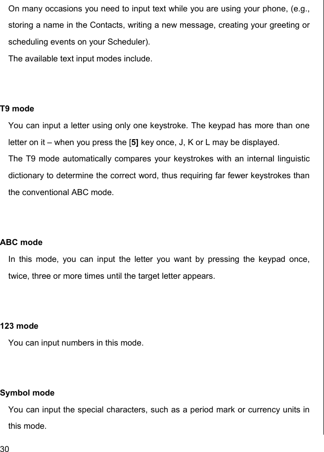  30 On many occasions you need to input text while you are using your phone, (e.g., storing a name in the Contacts, writing a new message, creating your greeting or scheduling events on your Scheduler). The available text input modes include.   T9 mode You can input a letter using only one keystroke. The keypad has more than one letter on it – when you press the [5] key once, J, K or L may be displayed.  The T9 mode automatically compares your keystrokes with an internal linguistic dictionary to determine the correct word, thus requiring far fewer keystrokes than the conventional ABC mode.   ABC mode In this mode, you can input the letter you want by pressing the keypad once, twice, three or more times until the target letter appears.   123 mode You can input numbers in this mode.   Symbol mode You can input the special characters, such as a period mark or currency units in this mode.  