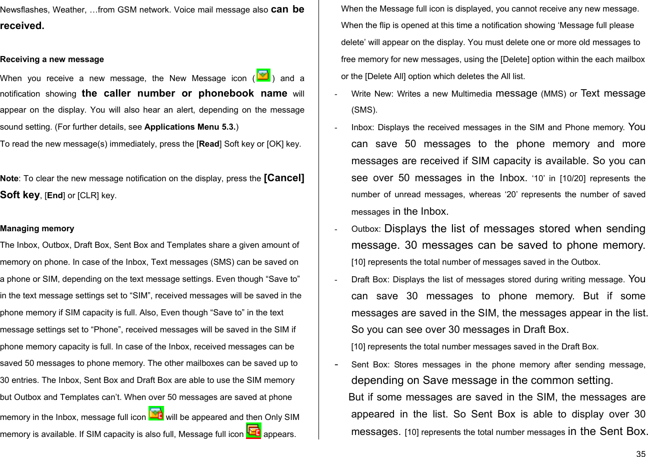  35Newsflashes, Weather, …from GSM network. Voice mail message also can be received.      Receiving a new message When you receive a new message, the New Message icon ( ) and a notification showing the caller number or phonebook name will appear on the display. You will also hear an alert, depending on the message sound setting. (For further details, see Applications Menu 5.3.) To read the new message(s) immediately, press the [Read] Soft key or [OK] key.   Note: To clear the new message notification on the display, press the [Cancel] Soft key, [End] or [CLR] key.   Managing memory The Inbox, Outbox, Draft Box, Sent Box and Templates share a given amount of memory on phone. In case of the Inbox, Text messages (SMS) can be saved on a phone or SIM, depending on the text message settings. Even though “Save to” in the text message settings set to “SIM”, received messages will be saved in the phone memory if SIM capacity is full. Also, Even though “Save to” in the text message settings set to “Phone”, received messages will be saved in the SIM if phone memory capacity is full. In case of the Inbox, received messages can be saved 50 messages to phone memory. The other mailboxes can be saved up to 30 entries. The Inbox, Sent Box and Draft Box are able to use the SIM memory but Outbox and Templates can’t. When over 50 messages are saved at phone memory in the Inbox, message full icon   will be appeared and then Only SIM memory is available. If SIM capacity is also full, Message full icon   appears. When the Message full icon is displayed, you cannot receive any new message. When the flip is opened at this time a notification showing ‘Message full please delete’ will appear on the display. You must delete one or more old messages to free memory for new messages, using the [Delete] option within the each mailbox or the [Delete All] option which deletes the All list. -  Write New: Writes a new Multimedia message (MMS) or Text message (SMS). -  Inbox: Displays the received messages in the SIM and Phone memory. You can save 50 messages to the phone memory and more messages are received if SIM capacity is available. So you can see over 50 messages in the Inbox. ‘10’ in [10/20] represents the number of unread messages, whereas ‘20’ represents the number of saved messages in the Inbox.  - Outbox: Displays the list of messages stored when sending message. 30 messages can be saved to phone memory. [10] represents the total number of messages saved in the Outbox. -  Draft Box: Displays the list of messages stored during writing message. You can save 30 messages to phone memory. But if some messages are saved in the SIM, the messages appear in the list. So you can see over 30 messages in Draft Box. [10] represents the total number messages saved in the Draft Box. - Sent Box: Stores messages in the phone memory after sending message, depending on Save message in the common setting.       But if some messages are saved in the SIM, the messages are appeared in the list. So Sent Box is able to display over 30 messages. [10] represents the total number messages in the Sent Box. 