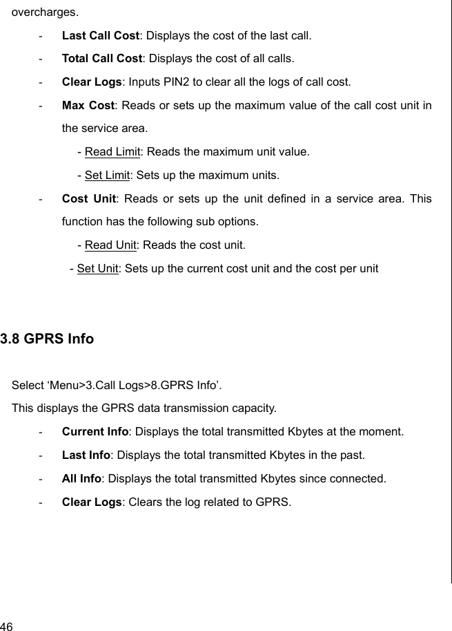  46 overcharges. - Last Call Cost: Displays the cost of the last call. - Total Call Cost: Displays the cost of all calls. - Clear Logs: Inputs PIN2 to clear all the logs of call cost. - Max Cost: Reads or sets up the maximum value of the call cost unit in the service area.   - Read Limit: Reads the maximum unit value.  - Set Limit: Sets up the maximum units. - Cost Unit: Reads or sets up the unit defined in a service area. This function has the following sub options.   - Read Unit: Reads the cost unit. - Set Unit: Sets up the current cost unit and the cost per unit   3.8 GPRS Info  Select ‘Menu&gt;3.Call Logs&gt;8.GPRS Info’. This displays the GPRS data transmission capacity. - Current Info: Displays the total transmitted Kbytes at the moment. - Last Info: Displays the total transmitted Kbytes in the past. - All Info: Displays the total transmitted Kbytes since connected. - Clear Logs: Clears the log related to GPRS.                          