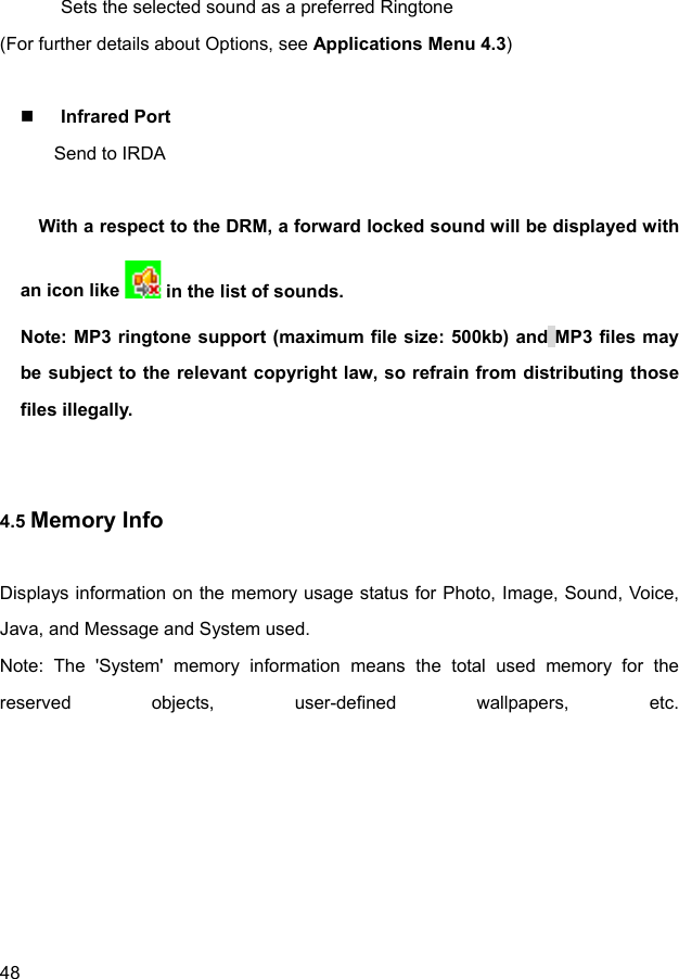  48 Sets the selected sound as a preferred Ringtone (For further details about Options, see Applications Menu 4.3)   Infrared Port    Send to IRDA  With a respect to the DRM, a forward locked sound will be displayed with an icon like   in the list of sounds. Note: MP3 ringtone support (maximum file size: 500kb) and MP3 files may be subject to the relevant copyright law, so refrain from distributing those files illegally.   4.5 Memory Info  Displays information on the memory usage status for Photo, Image, Sound, Voice, Java, and Message and System used. Note: The &apos;System&apos; memory information means the total used memory for the reserved objects, user-defined wallpapers, etc. 