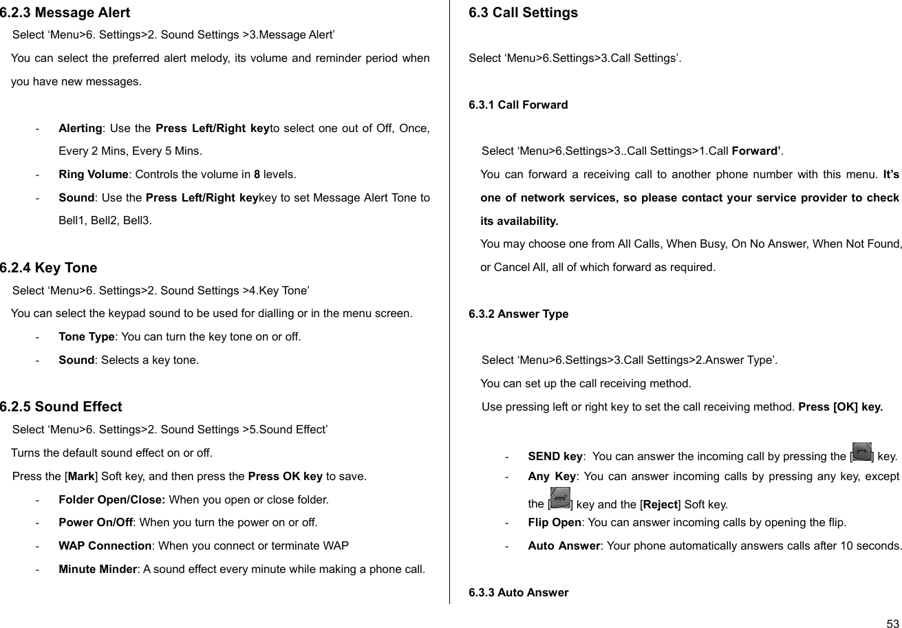  536.2.3 Message Alert  Select ‘Menu&gt;6. Settings&gt;2. Sound Settings &gt;3.Message Alert’  You can select the preferred alert melody, its volume and reminder period when you have new messages.   - Alerting: Use the Press Left/Right keyto select one out of Off, Once, Every 2 Mins, Every 5 Mins. - Ring Volume: Controls the volume in 8 levels. - Sound: Use the Press Left/Right keykey to set Message Alert Tone to Bell1, Bell2, Bell3.  6.2.4 Key Tone  Select ‘Menu&gt;6. Settings&gt;2. Sound Settings &gt;4.Key Tone’  You can select the keypad sound to be used for dialling or in the menu screen. - Tone Type: You can turn the key tone on or off. - Sound: Selects a key tone.  6.2.5 Sound Effect Select ‘Menu&gt;6. Settings&gt;2. Sound Settings &gt;5.Sound Effect’ Turns the default sound effect on or off. Press the [Mark] Soft key, and then press the Press OK key to save. - Folder Open/Close: When you open or close folder. - Power On/Off: When you turn the power on or off. - WAP Connection: When you connect or terminate WAP - Minute Minder: A sound effect every minute while making a phone call.  6.3 Call Settings  Select ‘Menu&gt;6.Settings&gt;3.Call Settings’.  6.3.1 Call Forward  Select ‘Menu&gt;6.Settings&gt;3..Call Settings&gt;1.Call Forward’. You can forward a receiving call to another phone number with this menu. It’s one of network services, so please contact your service provider to check its availability. You may choose one from All Calls, When Busy, On No Answer, When Not Found, or Cancel All, all of which forward as required.  6.3.2 Answer Type   Select ‘Menu&gt;6.Settings&gt;3.Call Settings&gt;2.Answer Type’. You can set up the call receiving method. Use pressing left or right key to set the call receiving method. Press [OK] key.   - SEND key:  You can answer the incoming call by pressing the [ ] key. - Any Key: You can answer incoming calls by pressing any key, except the [ ] key and the [Reject] Soft key. - Flip Open: You can answer incoming calls by opening the flip. - Auto Answer: Your phone automatically answers calls after 10 seconds.  6.3.3 Auto Answer  