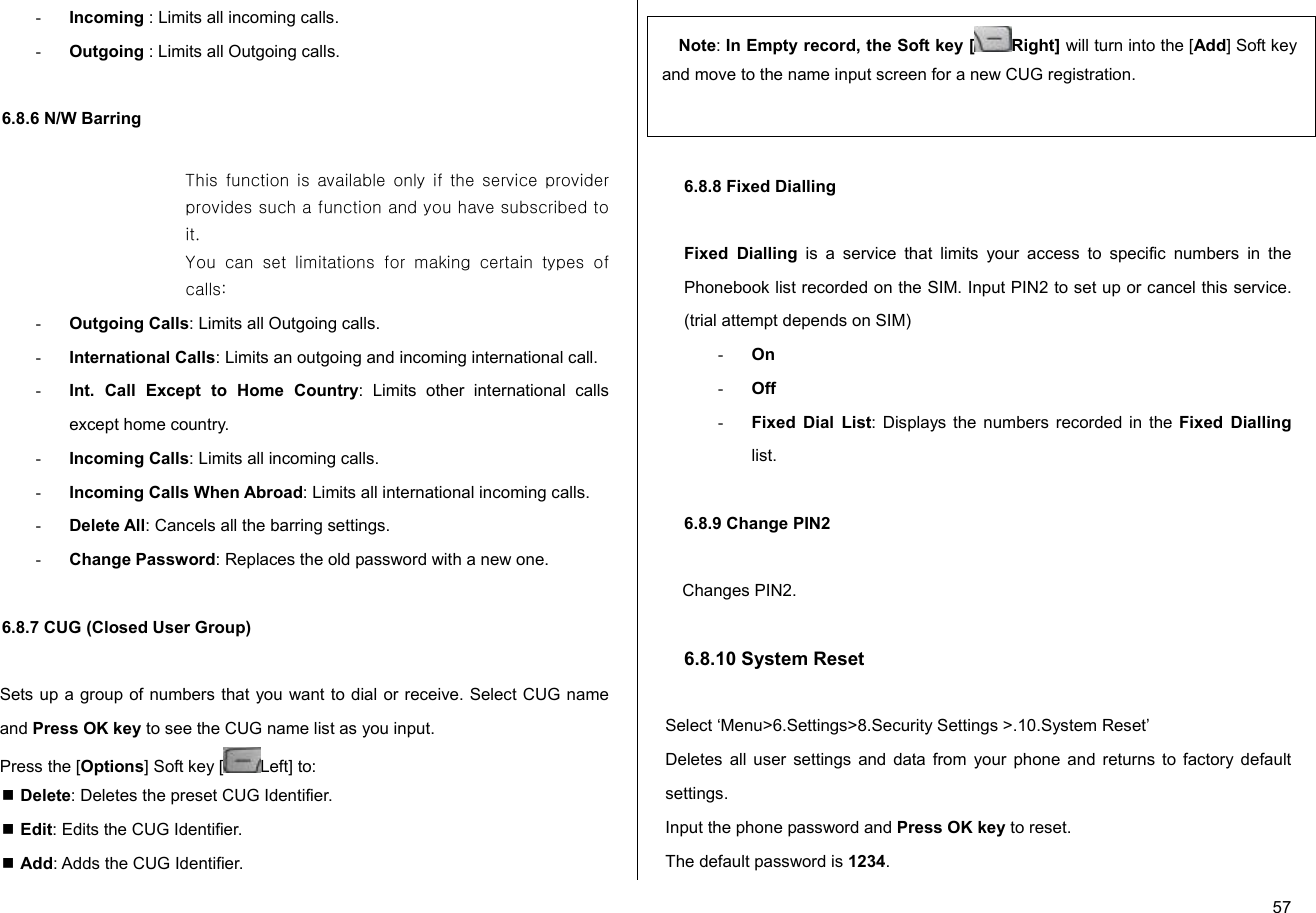  57- Incoming : Limits all incoming calls. - Outgoing : Limits all Outgoing calls.  6.8.6 N/W Barring  This function is available  only if the service provider provides such a function and you have subscribed to it. You  can  set  limitations  for  making  certain  types  of calls: - Outgoing Calls: Limits all Outgoing calls. - International Calls: Limits an outgoing and incoming international call. - Int. Call Except to Home Country: Limits other international calls except home country. - Incoming Calls: Limits all incoming calls. - Incoming Calls When Abroad: Limits all international incoming calls. - Delete All: Cancels all the barring settings. - Change Password: Replaces the old password with a new one.  6.8.7 CUG (Closed User Group)  Sets up a group of numbers that you want to dial or receive. Select CUG name and Press OK key to see the CUG name list as you input. Press the [Options] Soft key [ Left] to:   Delete: Deletes the preset CUG Identifier.  Edit: Edits the CUG Identifier.  Add: Adds the CUG Identifier.   6.8.8 Fixed Dialling (Fixed Dialling Numbers)   6.8.8 Fixed Dialling  Fixed Dialling is a service that limits your access to specific numbers in the Phonebook list recorded on the SIM. Input PIN2 to set up or cancel this service. (trial attempt depends on SIM)  - On - Off - Fixed Dial List: Displays the numbers recorded in the Fixed Dialling list.  6.8.9 Change PIN2  Changes PIN2.  6.8.10 System Reset  Select ‘Menu&gt;6.Settings&gt;8.Security Settings &gt;.10.System Reset’ Deletes all user settings and data from your phone and returns to factory default settings. Input the phone password and Press OK key to reset.  The default password is 1234. Note: In Empty record, the Soft key [ Right] will turn into the [Add] Soft key and move to the name input screen for a new CUG registration. 