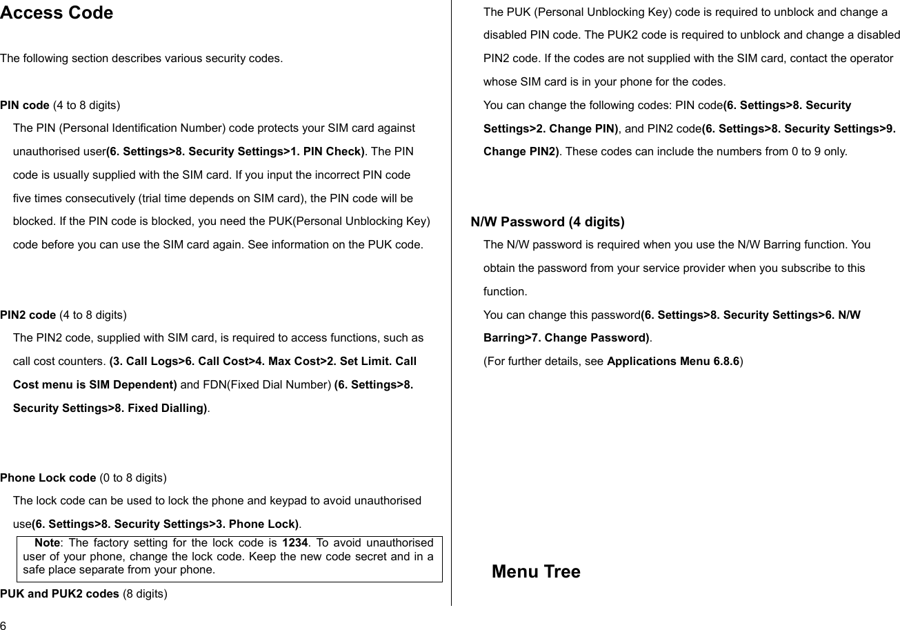  6 Access Code  The following section describes various security codes.   PIN code (4 to 8 digits) The PIN (Personal Identification Number) code protects your SIM card against unauthorised user(6. Settings&gt;8. Security Settings&gt;1. PIN Check). The PIN code is usually supplied with the SIM card. If you input the incorrect PIN code five times consecutively (trial time depends on SIM card), the PIN code will be blocked. If the PIN code is blocked, you need the PUK(Personal Unblocking Key) code before you can use the SIM card again. See information on the PUK code.   PIN2 code (4 to 8 digits) The PIN2 code, supplied with SIM card, is required to access functions, such as call cost counters. (3. Call Logs&gt;6. Call Cost&gt;4. Max Cost&gt;2. Set Limit. Call Cost menu is SIM Dependent) and FDN(Fixed Dial Number) (6. Settings&gt;8. Security Settings&gt;8. Fixed Dialling).   Phone Lock code (0 to 8 digits) The lock code can be used to lock the phone and keypad to avoid unauthorised use(6. Settings&gt;8. Security Settings&gt;3. Phone Lock).  Note: The factory setting for the lock code is 1234. To avoid unauthorised user of your phone, change the lock code. Keep the new code secret and in a safe place separate from your phone. PUK and PUK2 codes (8 digits) The PUK (Personal Unblocking Key) code is required to unblock and change a disabled PIN code. The PUK2 code is required to unblock and change a disabled PIN2 code. If the codes are not supplied with the SIM card, contact the operator whose SIM card is in your phone for the codes. You can change the following codes: PIN code(6. Settings&gt;8. Security Settings&gt;2. Change PIN), and PIN2 code(6. Settings&gt;8. Security Settings&gt;9. Change PIN2). These codes can include the numbers from 0 to 9 only.    N/W Password (4 digits) The N/W password is required when you use the N/W Barring function. You obtain the password from your service provider when you subscribe to this function. You can change this password(6. Settings&gt;8. Security Settings&gt;6. N/W Barring&gt;7. Change Password). (For further details, see Applications Menu 6.8.6)         Menu Tree   
