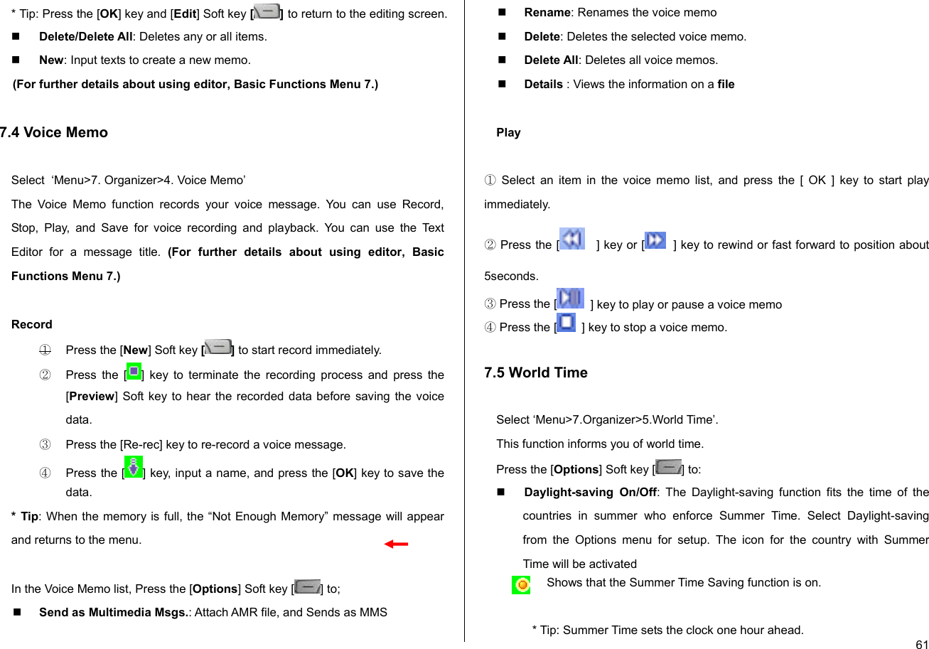  61* Tip: Press the [OK] key and [Edit] Soft key [] to return to the editing screen.  Delete/Delete All: Deletes any or all items.  New: Input texts to create a new memo. (For further details about using editor, Basic Functions Menu 7.)  7.4 Voice Memo  Select  ‘Menu&gt;7. Organizer&gt;4. Voice Memo’ The Voice Memo function records your voice message. You can use Record, Stop, Play, and Save for voice recording and playback. You can use the Text Editor for a message title. (For further details about using editor, Basic Functions Menu 7.)  Record ①  Press the [New] Soft key [ ] to start record immediately. ②  Press the [ ] key to terminate the recording process and press the [Preview] Soft key to hear the recorded data before saving the voice data. ③  Press the [Re-rec] key to re-record a voice message. ④  Press the [ ] key, input a name, and press the [OK] key to save the data. * Tip: When the memory is full, the “Not Enough Memory” message will appear and returns to the menu.  In the Voice Memo list, Press the [Options] Soft key [ ] to;   Send as Multimedia Msgs.: Attach AMR file, and Sends as MMS   Rename: Renames the voice memo  Delete: Deletes the selected voice memo.  Delete All: Deletes all voice memos.  Details : Views the information on a file  Play  ① Select an item in the voice memo list, and press the [ OK ] key to start play immediately.  ② Press the [    ] key or [   ] key to rewind or fast forward to position about 5seconds. ③ Press the [   ] key to play or pause a voice memo ④ Press the [   ] key to stop a voice memo.  7.5 World Time  Select ‘Menu&gt;7.Organizer&gt;5.World Time’. This function informs you of world time. Press the [Options] Soft key [ ] to:  Daylight-saving On/Off: The Daylight-saving function fits the time of the countries in summer who enforce Summer Time. Select Daylight-saving from the Options menu for setup. The icon for the country with Summer Time will be activated Shows that the Summer Time Saving function is on.  * Tip: Summer Time sets the clock one hour ahead. 