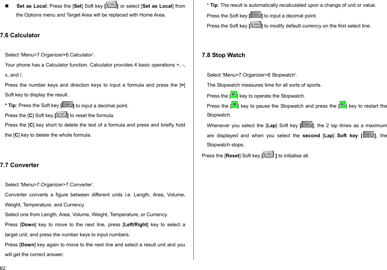  62  Set as Local: Press the [Set] Soft key [] or select [Set as Local] from the Options menu and Target Area will be replaced with Home Area.  7.6 Calculator  Select ‘Menu&gt;7.Organizer&gt;6.Calculator’. Your phone has a Calculator function. Calculator provides 4 basic operations +, -, x, and /. Press the number keys and direction keys to input a formula and press the [=] Soft key to display the result. * Tip: Press the Soft key [ ] to input a decimal point. Press the [C] Soft key [] to reset the formula. Press the [C] key short to delete the text of a formula and press and briefly hold the [C] key to delete the whole formula.    7.7 Converter  Select ‘Menu&gt;7.Organizer&gt;7.Converter’. Converter converts a figure between different units i.e. Length, Area, Volume, Weight, Temperature, and Currency. Select one from Length, Area, Volume, Weight, Temperature, or Currency. Press [Down] key to move to the next line, press [Left/Right] key to select a target unit, and press the number keys to input numbers. Press [Down] key again to move to the next line and select a result unit and you will get the correct answer. * Tip: The result is automatically recalculated upon a change of unit or value. Press the Soft key [] to input a decimal point. Press the Soft key [] to modify default currency on the first select line.   7.8 Stop Watch  Select ‘Menu&gt;7.Organizer&gt;8 Stopwatch’. The Stopwatch measures time for all sorts of sports. Press the [ ] key to operate the Stopwatch. Press the [ ] key to pause the Stopwatch and press the [ ] key to restart the Stopwatch. Whenever you select the [Lap] Soft key [], the 2 lap times as a maximum are displayed and when you select the second [Lap]  Soft key [ ], the Stopwatch stops. Press the [Reset] Soft key [ ] to initialise all. 