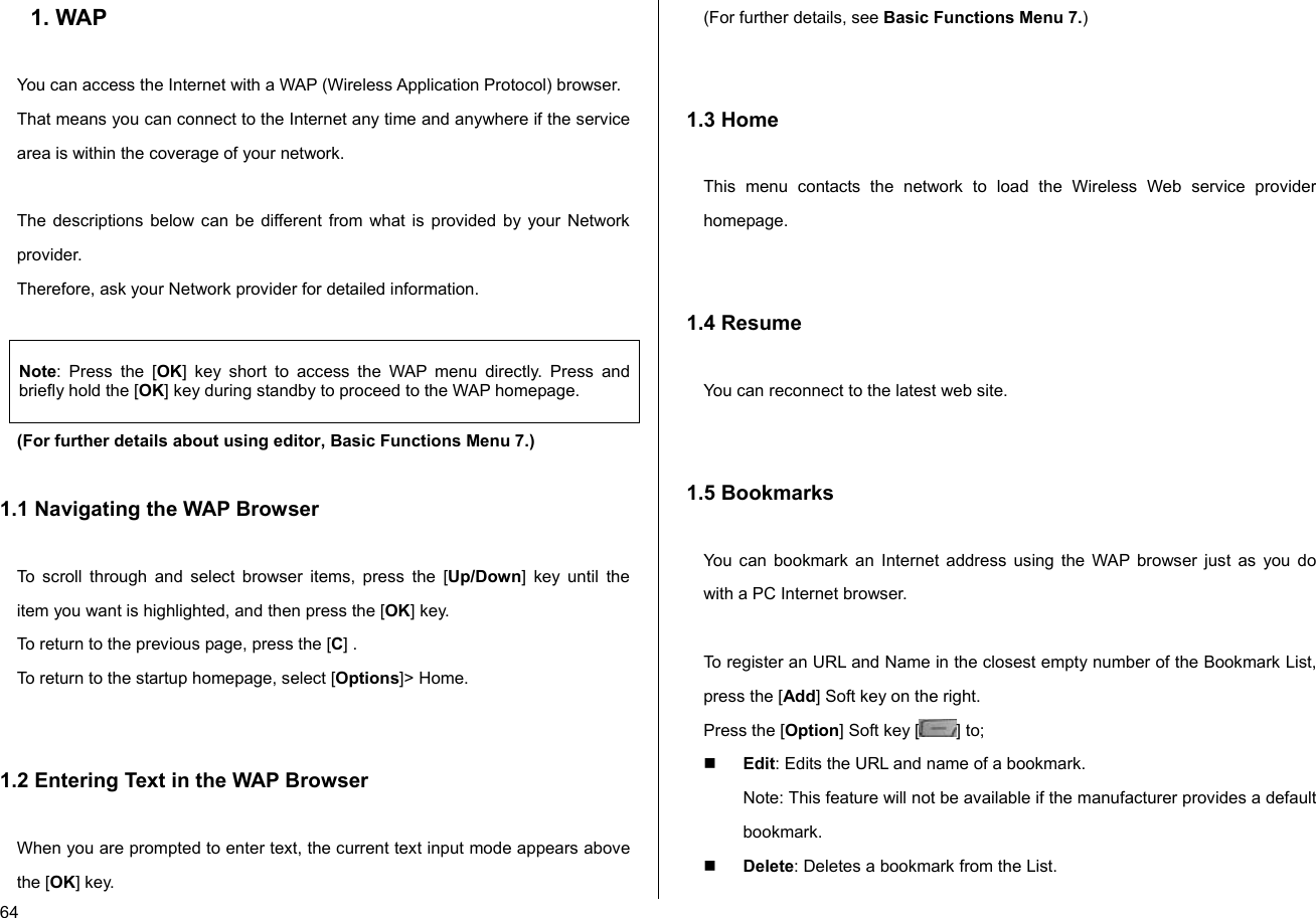  64 1. WAP  You can access the Internet with a WAP (Wireless Application Protocol) browser.  That means you can connect to the Internet any time and anywhere if the service area is within the coverage of your network.   The descriptions below can be different from what is provided by your Network provider. Therefore, ask your Network provider for detailed information.  Note: Press the [OK] key short to access the WAP menu directly. Press and briefly hold the [OK] key during standby to proceed to the WAP homepage. (For further details about using editor, Basic Functions Menu 7.)  1.1 Navigating the WAP Browser  To scroll through and select browser items, press the [Up/Down] key until the item you want is highlighted, and then press the [OK] key. To return to the previous page, press the [C] . To return to the startup homepage, select [Options]&gt; Home.   1.2 Entering Text in the WAP Browser  When you are prompted to enter text, the current text input mode appears above the [OK] key. (For further details, see Basic Functions Menu 7.)   1.3 Home  This menu contacts the network to load the Wireless Web service provider homepage.   1.4 Resume  You can reconnect to the latest web site.   1.5 Bookmarks  You can bookmark an Internet address using the WAP browser just as you do with a PC Internet browser.   To register an URL and Name in the closest empty number of the Bookmark List, press the [Add] Soft key on the right. Press the [Option] Soft key [ ] to;  Edit: Edits the URL and name of a bookmark. Note: This feature will not be available if the manufacturer provides a default bookmark.  Delete: Deletes a bookmark from the List. 