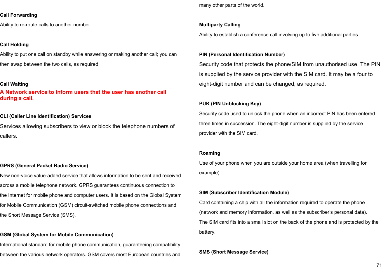  71 Call Forwarding Ability to re-route calls to another number.  Call Holding Ability to put one call on standby while answering or making another call; you can then swap between the two calls, as required.  Call Waiting A Network service to inform users that the user has another call during a call.  CLI (Caller Line Identification) Services Services allowing subscribers to view or block the telephone numbers of callers.   GPRS (General Packet Radio Service) New non-voice value-added service that allows information to be sent and received across a mobile telephone network. GPRS guarantees continuous connection to the Internet for mobile phone and computer users. It is based on the Global System for Mobile Communication (GSM) circuit-switched mobile phone connections and the Short Message Service (SMS).  GSM (Global System for Mobile Communication) International standard for mobile phone communication, guaranteeing compatibility between the various network operators. GSM covers most European countries and many other parts of the world.  Multiparty Calling Ability to establish a conference call involving up to five additional parties.  PIN (Personal Identification Number) Security code that protects the phone/SIM from unauthorised use. The PIN is supplied by the service provider with the SIM card. It may be a four to eight-digit number and can be changed, as required.  PUK (PIN Unblocking Key) Security code used to unlock the phone when an incorrect PIN has been entered three times in succession. The eight-digit number is supplied by the service provider with the SIM card.  Roaming Use of your phone when you are outside your home area (when travelling for example).  SIM (Subscriber Identification Module) Card containing a chip with all the information required to operate the phone (network and memory information, as well as the subscriber’s personal data).  The SIM card fits into a small slot on the back of the phone and is protected by the battery.  SMS (Short Message Service) 
