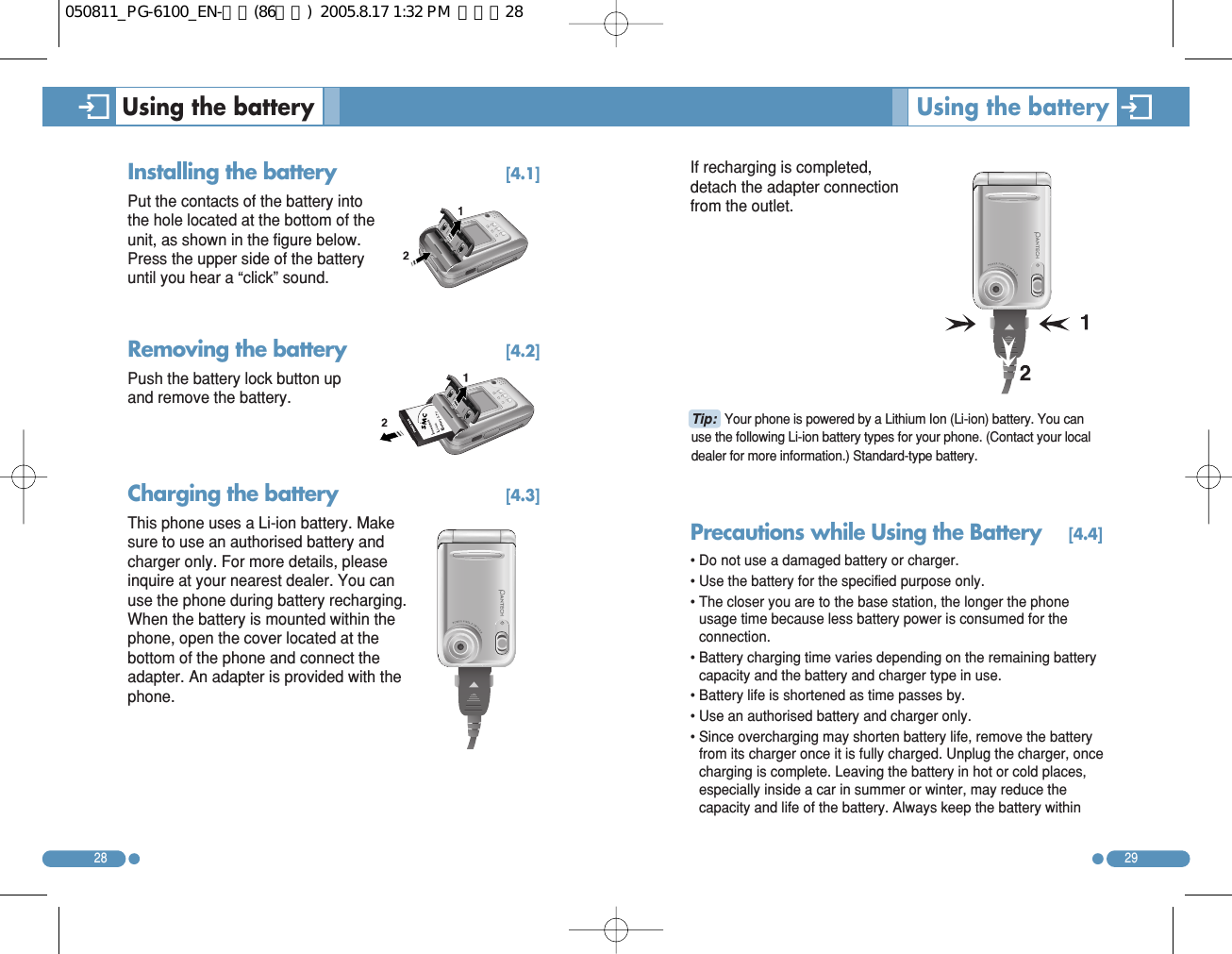 If recharging is completed,detach the adapter connectionfrom the outlet. Precautions while Using the Battery[4.4]• Do not use a damaged battery or charger. • Use the battery for the specified purpose only. • The closer you are to the base station, the longer the phoneusage time because less battery power is consumed for theconnection. • Battery charging time varies depending on the remaining batterycapacity and the battery and charger type in use. • Battery life is shortened as time passes by. • Use an authorised battery and charger only.  • Since overcharging may shorten battery life, remove the batteryfrom its charger once it is fully charged. Unplug the charger, oncecharging is complete. Leaving the battery in hot or cold places,especially inside a car in summer or winter, may reduce thecapacity and life of the battery. Always keep the battery within2928Installing the battery [4.1]Put the contacts of the battery intothe hole located at the bottom of theunit, as shown in the figure below.Press the upper side of the batteryuntil you hear a “click” sound. Removing the battery [4.2]Push the battery lock button upand remove the battery. Charging the battery [4.3]This phone uses a Li-ion battery. Makesure to use an authorised battery andcharger only. For more details, pleaseinquire at your nearest dealer. You canuse the phone during battery recharging.When the battery is mounted within thephone, open the cover located at thebottom of the phone and connect theadapter. An adapter is provided with thephone. Using the battery  Using the battery Tip: Your phone is powered by a Lithium Ion (Li-ion) battery. You canuse the following Li-ion battery types for your phone. (Contact your localdealer for more information.) Standard-type battery. 050811_PG-6100_EN-출력(86수정)  2005.8.17 1:32 PM  페이지28
