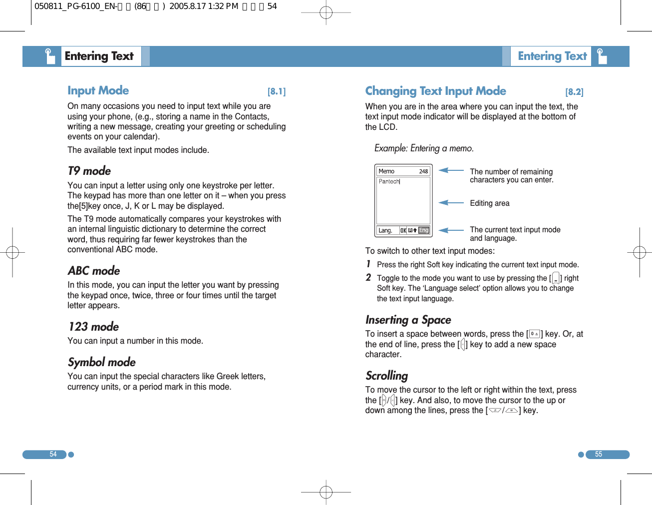 Input Mode [8.1]On many occasions you need to input text while you areusing your phone, (e.g., storing a name in the Contacts,writing a new message, creating your greeting or schedulingevents on your calendar). The available text input modes include. T9 mode You can input a letter using only one keystroke per letter.The keypad has more than one letter on it – when you pressthe[5]key once, J, K or L may be displayed.  The T9 mode automatically compares your keystrokes withan internal linguistic dictionary to determine the correctword, thus requiring far fewer keystrokes than theconventional ABC mode. ABC mode In this mode, you can input the letter you want by pressingthe keypad once, twice, three or four times until the targetletter appears. 123 mode You can input a number in this mode. Symbol mode You can input the special characters like Greek letters,currency units, or a period mark in this mode. 5554Entering Text   Entering Text  Changing Text Input Mode [8.2]When you are in the area where you can input the text, thetext input mode indicator will be displayed at the bottom ofthe LCD. Example: Entering a memo. To switch to other text input modes: 1 Press the right Soft key indicating the current text input mode. 2 Toggle to the mode you want to use by pressing the [)] rightSoft key. The ‘Language select’ option allows you to changethe text input language. Inserting a Space To insert a space between words, press the [0] key. Or, atthe end of line, press the [R] key to add a new spacecharacter. Scrolling To move the cursor to the left or right within the text, pressthe [L/R] key. And also, to move the cursor to the up ordown among the lines, press the [U/D] key. The number of remainingcharacters you can enter. Editing area The current text input modeand language. 050811_PG-6100_EN-출력(86수정)  2005.8.17 1:32 PM  페이지54