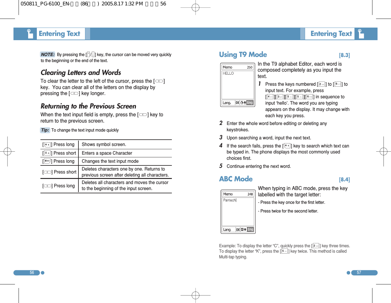 Clearing Letters and Words To clear the letter to the left of the cursor, press the [C]key.  You can clear all of the letters on the display bypressing the [C] key longer. Returning to the Previous Screen When the text input field is empty, press the [C] key toreturn to the previous screen. 5756Entering Text  NOTE: By pressing the [M/N] key, the cursor can be moved very quicklyto the beginning or the end of the text. Entering Text  [*] Press long  Shows symbol screen. [0] Press short  Enters a space Character [#] Press long   Changes the text input mode [ ] Press short Deletes characters one by one. Returns toprevious screen after deleting all characters. [ ] Press long  Deletes all characters and moves the cursorto the beginning of the input screen. Tip: To change the text input mode quickly CCUsing T9 Mode  [8.3]In the T9 alphabet Editor, each word iscomposed completely as you input thetext. 1   Press the keys numbered [2] to [9] toinput text. For example, press[4][3][5][5][6] in sequence toinput ‘hello’. The word you are typingappears on the display. It may change witheach key you press. 2   Enter the whole word before editing or deleting anykeystrokes. 3   Upon searching a word, input the next text. 4   If the search fails, press the [*] key to search which text canbe typed in. The phone displays the most commonly usedchoices first. 5   Continue entering the next word. ABC Mode  [8.4]When typing in ABC mode, press the keylabelled with the target letter: - Press the key once for the first letter.- Press twice for the second letter. Example: To display the letter “C”, quickly press the [2] key three times.To display the letter “K”, press the [5] key twice. This method is calledMulti-tap typing. 050811_PG-6100_EN-출력(86수정)  2005.8.17 1:32 PM  페이지56