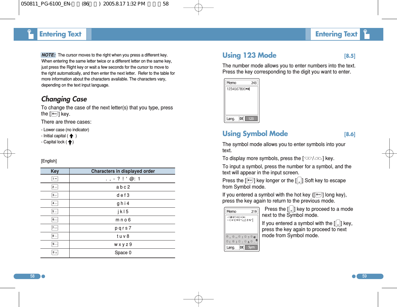 58Changing Case To change the case of the next letter(s) that you type, pressthe [#] key.  There are three cases: - Lower case (no indicator) - Initial capital ( )- Capital lock (     )Entering Text  59Entering Text  NOTE: The cursor moves to the right when you press a different key.When entering the same letter twice or a different letter on the same key,just press the Right key or wait a few seconds for the cursor to move tothe right automatically, and then enter the next letter.  Refer to the table formore information about the characters available. The characters vary,depending on the text input language.  Key Characters in displayed order 1.  ,  -  ?  !  &apos;  @:  1 2a b c 23d e f 34g h i 45j k l 56m n o 67p q r s 78t u v 89w x y z 90Space 0[English] Using 123 Mode  [8.5]The number mode allows you to enter numbers into the text.Press the key corresponding to the digit you want to enter. Using Symbol Mode  [8.6]The symbol mode allows you to enter symbols into yourtext. To display more symbols, press the [U/D] key. To input a symbol, press the number for a symbol, and thetext will appear in the input screen. Press the [#] key longer or the [)] Soft key to escapefrom Symbol mode. If you entered a symbol with the hot key ([#] long key),press the key again to return to the previous mode.  Press the [)] key to proceed to a modenext to the Symbol mode. If you entered a symbol with the [)] key,press the key again to proceed to nextmode from Symbol mode. 050811_PG-6100_EN-출력(86수정)  2005.8.17 1:32 PM  페이지58
