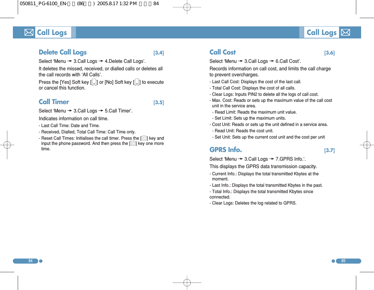 Call Cost  [3.6]Select ‘Menu w3.Call Logs w6.Call Cost’. Records information on call cost, and limits the call chargeto prevent overcharges. - Last Call Cost: Displays the cost of the last call. - Total Call Cost: Displays the cost of all calls. - Clear Logs: Inputs PIN2 to delete all the logs of call cost. - Max. Cost: Reads or sets up the maximum value of the call costunit in the service area.  - Read Limit: Reads the maximum unit value. - Set Limit: Sets up the maximum units. - Cost Unit: Reads or sets up the unit defined in a service area.- Read Unit: Reads the cost unit. - Set Unit: Sets up the current cost unit and the cost per unit GPRS Info.  [3.7]Select ‘Menu w3.Call Logs w7.GPRS Info.’. This displays the GPRS data transmission capacity. - Current Info.: Displays the total transmitted Kbytes at themoment. - Last Info.: Displays the total transmitted Kbytes in the past. - Total Info.: Displays the total transmitted Kbytes sinceconnected. - Clear Logs: Deletes the log related to GPRS. 8584Delete Call Logs  [3.4]Select ‘Menu w3.Call Logs w4.Delete Call Logs’. It deletes the missed, received, or dialled calls or deletes allthe call records with ‘All Calls’.  Press the [Yes] Soft key [(] or [No] Soft key [)] to executeor cancel this function. Call Timer [3.5]Select ‘Menu w3.Call Logs w5.Call Timer’. Indicates information on call time. - Last Call Time: Date and Time. - Received, Dialled, Total Call Time: Call Time only. - Reset Call Times: Initialises the call timer. Press the [O] key andinput the phone password. And then press the [O] key one moretime.Call Logs Call Logs050811_PG-6100_EN-출력(86수정)  2005.8.17 1:32 PM  페이지84