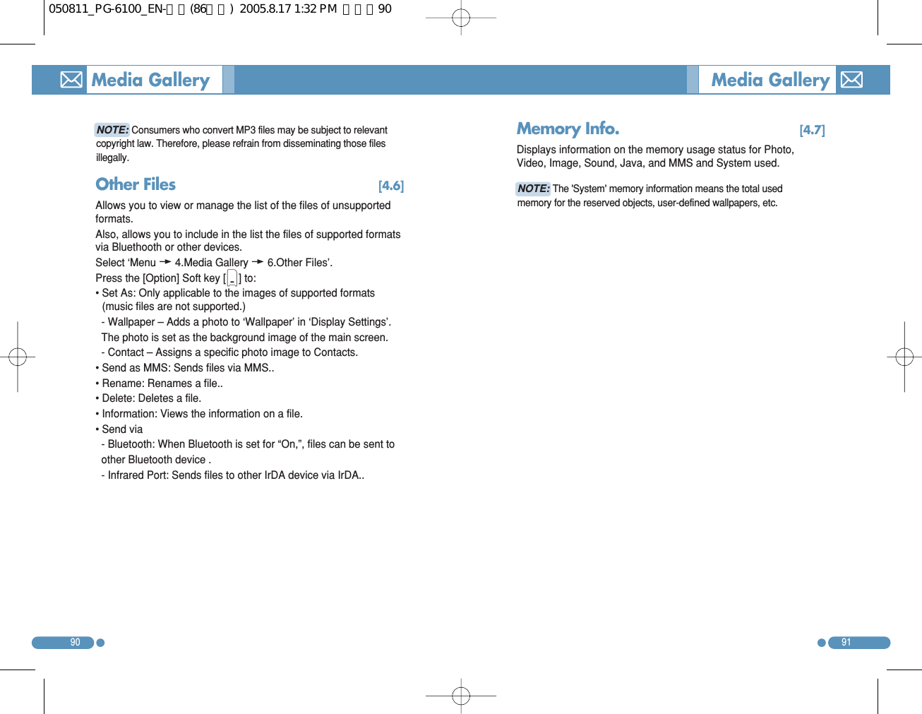 9190Media Gallery  Media Gallery Other Files [4.6]Allows you to view or manage the list of the files of unsupportedformats. Also, allows you to include in the list the files of supported formatsvia Bluethooth or other devices. Select ‘Menuw4.Media Galleryw6.Other Files’. Press the [Option] Soft key [(] to: • Set As: Only applicable to the images of supported formats(music files are not supported.) - Wallpaper – Adds a photo to ‘Wallpaper’ in ‘Display Settings’. The photo is set as the background image of the main screen. - Contact – Assigns a specific photo image to Contacts. • Send as MMS: Sends files via MMS.. • Rename: Renames a file.. • Delete: Deletes a file. • Information: Views the information on a file. • Send via - Bluetooth: When Bluetooth is set for “On,”, files can be sent to other Bluetooth device . - Infrared Port: Sends files to other IrDA device via IrDA.. Memory Info. [4.7]Displays information on the memory usage status for Photo,Video, Image, Sound, Java, and MMS and System used. NOTE:Consumers who convert MP3 files may be subject to relevantcopyright law. Therefore, please refrain from disseminating those filesillegally. NOTE:The &apos;System&apos; memory information means the total usedmemory for the reserved objects, user-defined wallpapers, etc. 050811_PG-6100_EN-출력(86수정)  2005.8.17 1:32 PM  페이지90