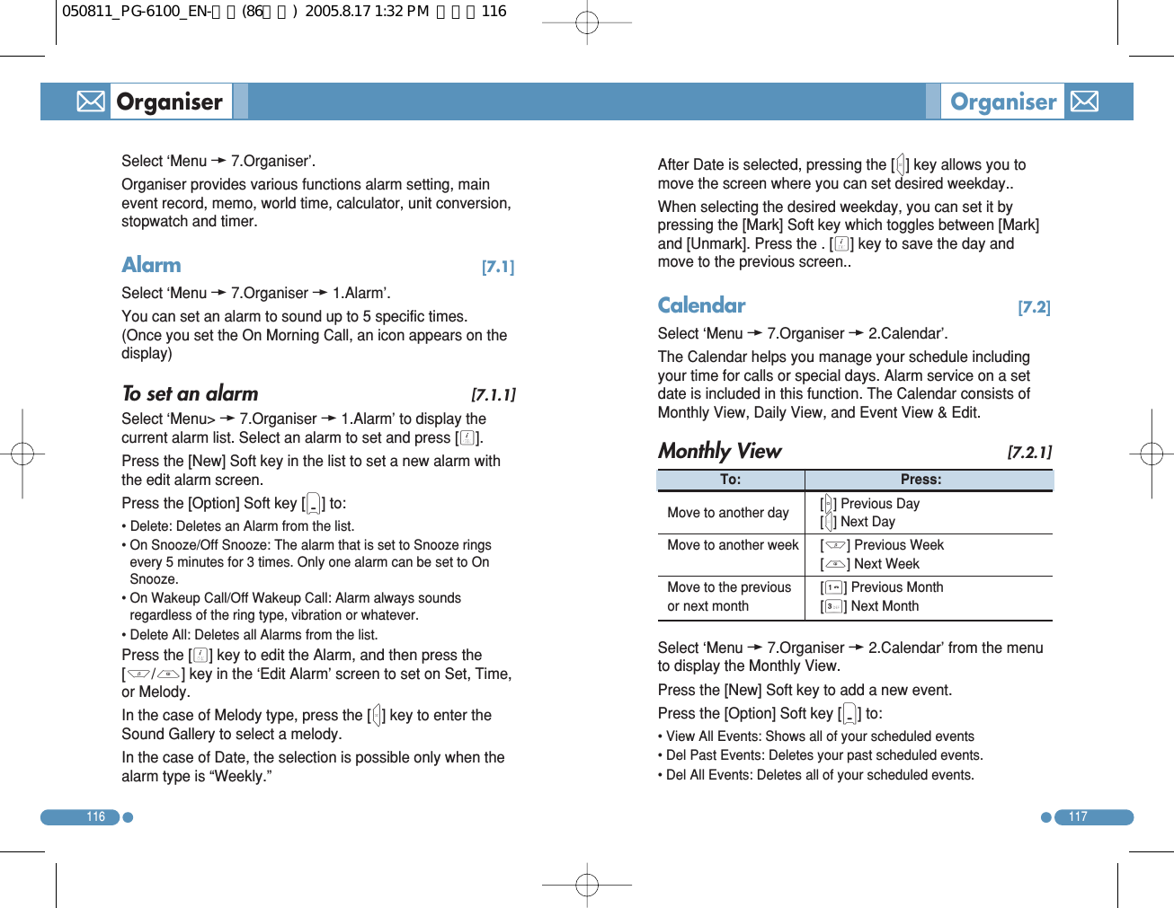Select ‘Menu w7.Organiser’. Organiser provides various functions alarm setting, mainevent record, memo, world time, calculator, unit conversion,stopwatch and timer. Alarm  [7.1]Select ‘Menu w7.Organiser w1.Alarm’. You can set an alarm to sound up to 5 specific times.(Once you set the On Morning Call, an icon appears on thedisplay) To set an alarm [7.1.1]Select ‘Menu&gt; w7.Organiser w1.Alarm’ to display thecurrent alarm list. Select an alarm to set and press [O]. Press the [New] Soft key in the list to set a new alarm withthe edit alarm screen. Press the [Option] Soft key [(] to:  • Delete: Deletes an Alarm from the list. • On Snooze/Off Snooze: The alarm that is set to Snooze ringsevery 5 minutes for 3 times. Only one alarm can be set to OnSnooze. • On Wakeup Call/Off Wakeup Call: Alarm always soundsregardless of the ring type, vibration or whatever. • Delete All: Deletes all Alarms from the list. Press the [O] key to edit the Alarm, and then press the[U/D] key in the ‘Edit Alarm’ screen to set on Set, Time,or Melody. In the case of Melody type, press the [R] key to enter theSound Gallery to select a melody. In the case of Date, the selection is possible only when thealarm type is “Weekly.”117116Organiser  OrganiserAfter Date is selected, pressing the [R] key allows you tomove the screen where you can set desired weekday..  When selecting the desired weekday, you can set it bypressing the [Mark] Soft key which toggles between [Mark]and [Unmark]. Press the . [O] key to save the day andmove to the previous screen.. Calendar  [7.2]Select ‘Menu w7.Organiser w2.Calendar’. The Calendar helps you manage your schedule includingyour time for calls or special days. Alarm service on a setdate is included in this function. The Calendar consists ofMonthly View, Daily View, and Event View &amp; Edit. Monthly View [7.2.1]Select ‘Menu w7.Organiser w2.Calendar’ from the menuto display the Monthly View. Press the [New] Soft key to add a new event. Press the [Option] Soft key [(] to: • View All Events: Shows all of your scheduled events • Del Past Events: Deletes your past scheduled events. • Del All Events: Deletes all of your scheduled events. To: Press:  Move to another day   [L] Previous Day [R] Next Day Move to another week   [U] Previous Week [D] Next Week Move to the previous [1] Previous Month or next month   [3] Next Month 050811_PG-6100_EN-출력(86수정)  2005.8.17 1:32 PM  페이지116