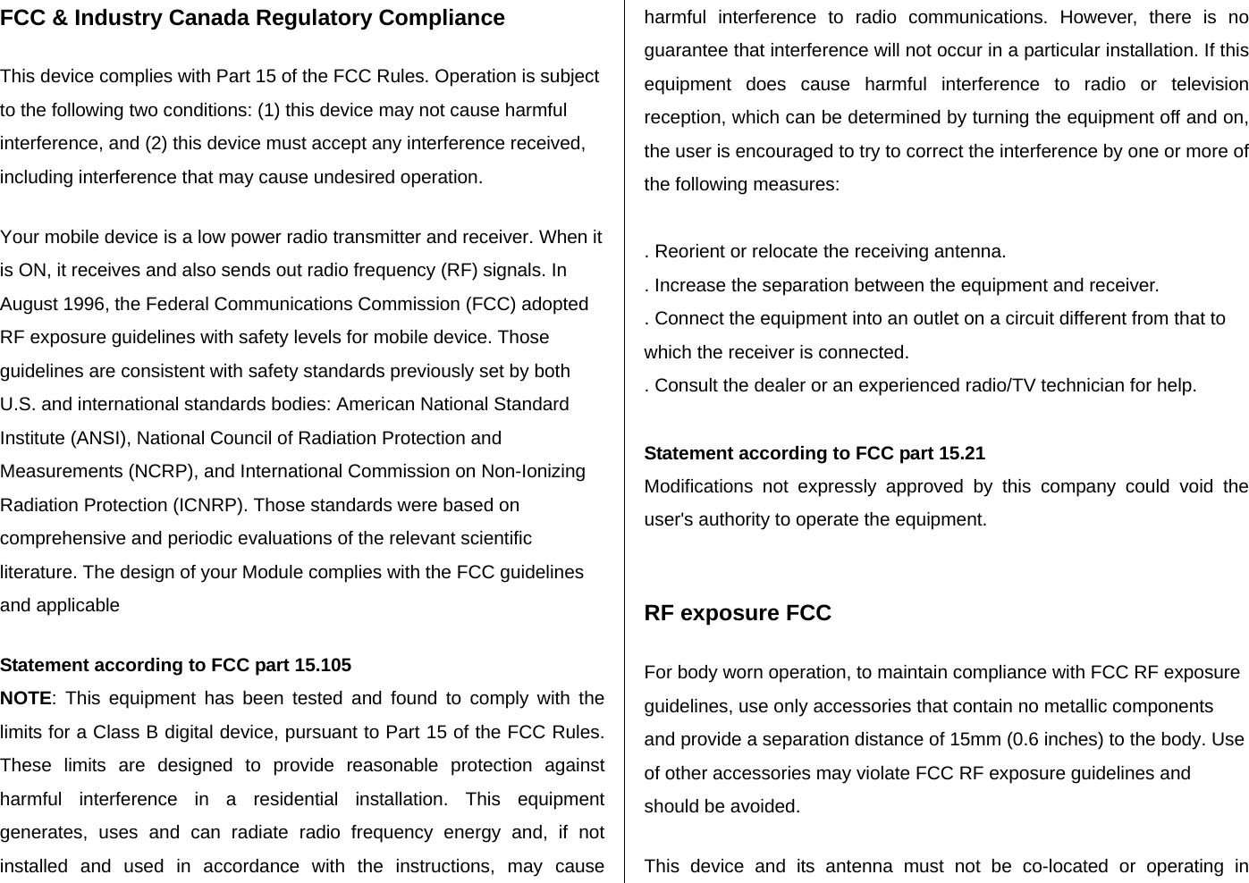 FCC &amp; Industry Canada Regulatory Compliance   This device complies with Part 15 of the FCC Rules. Operation is subject to the following two conditions: (1) this device may not cause harmful interference, and (2) this device must accept any interference received, including interference that may cause undesired operation.   Your mobile device is a low power radio transmitter and receiver. When it is ON, it receives and also sends out radio frequency (RF) signals. In August 1996, the Federal Communications Commission (FCC) adopted RF exposure guidelines with safety levels for mobile device. Those guidelines are consistent with safety standards previously set by both U.S. and international standards bodies: American National Standard Institute (ANSI), National Council of Radiation Protection and Measurements (NCRP), and International Commission on Non-Ionizing Radiation Protection (ICNRP). Those standards were based on comprehensive and periodic evaluations of the relevant scientific literature. The design of your Module complies with the FCC guidelines and applicable   Statement according to FCC part 15.105 NOTE: This equipment has been tested and found to comply with the limits for a Class B digital device, pursuant to Part 15 of the FCC Rules. These limits are designed to provide reasonable protection against harmful interference in a residential installation. This equipment generates, uses and can radiate radio frequency energy and, if not installed and used in accordance with the instructions, may cause harmful interference to radio communications. However, there is no guarantee that interference will not occur in a particular installation. If this equipment does cause harmful interference to radio or television reception, which can be determined by turning the equipment off and on, the user is encouraged to try to correct the interference by one or more of the following measures:  . Reorient or relocate the receiving antenna. . Increase the separation between the equipment and receiver. . Connect the equipment into an outlet on a circuit different from that to which the receiver is connected. . Consult the dealer or an experienced radio/TV technician for help.  Statement according to FCC part 15.21 Modifications not expressly approved by this company could void the user&apos;s authority to operate the equipment.   RF exposure FCC For body worn operation, to maintain compliance with FCC RF exposure guidelines, use only accessories that contain no metallic components and provide a separation distance of 15mm (0.6 inches) to the body. Use of other accessories may violate FCC RF exposure guidelines and should be avoided. This device and its antenna must not be co-located or operating in 