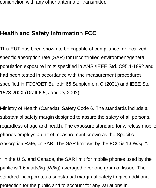 conjunction with any other antenna or transmitter.  Health and Safety Information FCC This EUT has been shown to be capable of compliance for localized specific absorption rate (SAR) for uncontrolled environment/general population exposure limits specified in ANSI/IEEE Std. C95.1-1992 and had been tested in accordance with the measurement procedures specified in FCC/OET Bulletin 65 Supplement C (2001) and IEEE Std. 1528-200X (Draft 6.5, January 2002). Ministry of Health (Canada), Safety Code 6. The standards include a substantial safety margin designed to assure the safety of all persons, regardless of age and health. The exposure standard for wireless mobile phones employs a unit of measurement known as the Specific Absorption Rate, or SAR. The SAR limit set by the FCC is 1.6W/kg *. * In the U.S. and Canada, the SAR limit for mobile phones used by the public is 1.6 watts/kg (W/kg) averaged over one gram of tissue. The standard incorporates a substantial margin of safety to give additional protection for the public and to account for any variations in.  