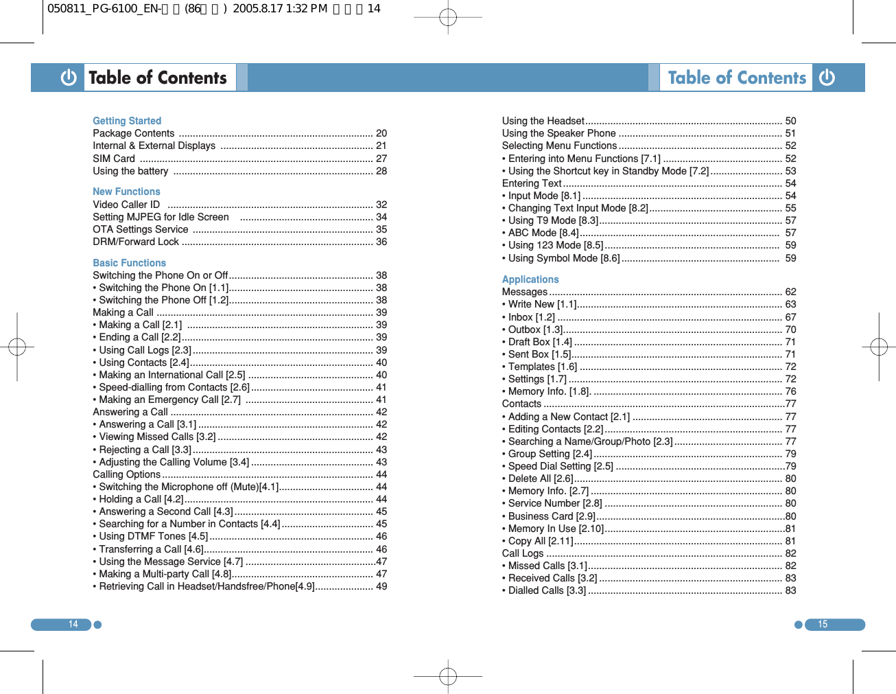 1514Table of Contents Getting Started Package Contents  ...................................................................... 20Internal &amp; External Displays  ....................................................... 21SIM Card  .................................................................................... 27Using the battery  ........................................................................ 28New Functions  Video Caller ID   .......................................................................... 32Setting MJPEG for Idle Screen    ................................................ 34OTA Settings Service  ................................................................. 35DRM/Forward Lock ..................................................................... 36Basic Functions Switching the Phone On or Off.................................................... 38• Switching the Phone On [1.1].................................................... 38• Switching the Phone Off [1.2].................................................... 38Making a Call .............................................................................. 39• Making a Call [2.1]  ................................................................... 39• Ending a Call [2.2]..................................................................... 39• Using Call Logs [2.3] ................................................................. 39• Using Contacts [2.4].................................................................. 40• Making an International Call [2.5] ............................................. 40• Speed-dialling from Contacts [2.6] ............................................ 41• Making an Emergency Call [2.7]  .............................................. 41Answering a Call ......................................................................... 42• Answering a Call [3.1] ............................................................... 42• Viewing Missed Calls [3.2] ........................................................ 42• Rejecting a Call [3.3] ................................................................. 43• Adjusting the Calling Volume [3.4] ............................................ 43Calling Options ............................................................................ 44• Switching the Microphone off (Mute)[4.1].................................. 44• Holding a Call [4.2].................................................................... 44• Answering a Second Call [4.3] .................................................. 45• Searching for a Number in Contacts [4.4] ................................. 45• Using DTMF Tones [4.5] ........................................................... 46• Transferring a Call [4.6]............................................................. 46• Using the Message Service [4.7] ...............................................47• Making a Multi-party Call [4.8]................................................... 47• Retrieving Call in Headset/Handsfree/Phone[4.9]..................... 49Table of ContentsUsing the Headset....................................................................... 50Using the Speaker Phone ........................................................... 51Selecting Menu Functions ........................................................... 52• Entering into Menu Functions [7.1] ........................................... 52• Using the Shortcut key in Standby Mode [7.2] .......................... 53Entering Text ............................................................................... 54• Input Mode [8.1] ........................................................................ 54• Changing Text Input Mode [8.2]................................................ 55• Using T9 Mode [8.3].................................................................. 57• ABC Mode [8.4]........................................................................ 57• Using 123 Mode [8.5] ............................................................... 59• Using Symbol Mode [8.6] ......................................................... 59ApplicationsMessages .................................................................................... 62• Write New [1.1].......................................................................... 63• Inbox [1.2] ................................................................................. 67• Outbox [1.3]............................................................................... 70• Draft Box [1.4] ........................................................................... 71• Sent Box [1.5]............................................................................ 71• Templates [1.6] ......................................................................... 72• Settings [1.7] ............................................................................. 72• Memory Info. [1.8]. .................................................................... 76Contacts .......................................................................................77• Adding a New Contact [2.1] ...................................................... 77• Editing Contacts [2.2] ................................................................ 77• Searching a Name/Group/Photo [2.3] ....................................... 77• Group Setting [2.4] .................................................................... 79• Speed Dial Setting [2.5] .............................................................79• Delete All [2.6]........................................................................... 80• Memory Info. [2.7] ..................................................................... 80• Service Number [2.8] ................................................................ 80• Business Card [2.9]....................................................................80• Memory In Use [2.10].................................................................81• Copy All [2.11]........................................................................... 81Call Logs ..................................................................................... 82• Missed Calls [3.1]...................................................................... 82• Received Calls [3.2] .................................................................. 83• Dialled Calls [3.3] ...................................................................... 83050811_PG-6100_EN-출력(86수정)  2005.8.17 1:32 PM  페이지14