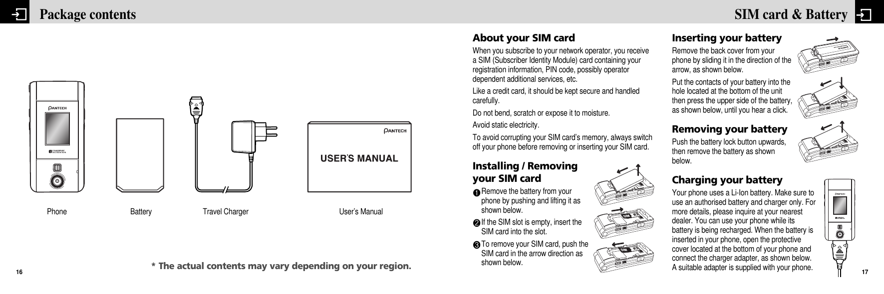 About your SIM cardWhen you subscribe to your network operator, you receivea SIM (Subscriber Identity Module) card containing yourregistration information, PIN code, possibly operatordependent additional services, etc. Like a credit card, it should be kept secure and handledcarefully. Do not bend, scratch or expose it to moisture. Avoid static electricity. To avoid corrupting your SIM card’s memory, always switchoff your phone before removing or inserting your SIM card.Installing / Removingyour SIM cardRemove the battery from yourphone by pushing and lifting it asshown below.If the SIM slot is empty, insert theSIM card into the slot. To remove your SIM card, push theSIM card in the arrow direction asshown below.Inserting your batteryRemove the back cover from yourphone by sliding it in the direction of thearrow, as shown below.Put the contacts of your battery into thehole located at the bottom of the unitthen press the upper side of the battery,as shown below, until you hear a click.Removing your batteryPush the battery lock button upwards,then remove the battery as shownbelow.Charging your batteryYour phone uses a Li-Ion battery. Make sure touse an authorised battery and charger only. Formore details, please inquire at your nearestdealer. You can use your phone while itsbattery is being recharged. When the battery isinserted in your phone, open the protectivecover located at the bottom of your phone andconnect the charger adapter, as shown below.A suitable adapter is supplied with your phone.17SIM card &amp; Battery Package contents16Phone Battery User’s ManualTravel Charger* The actual contents may vary depending on your region.