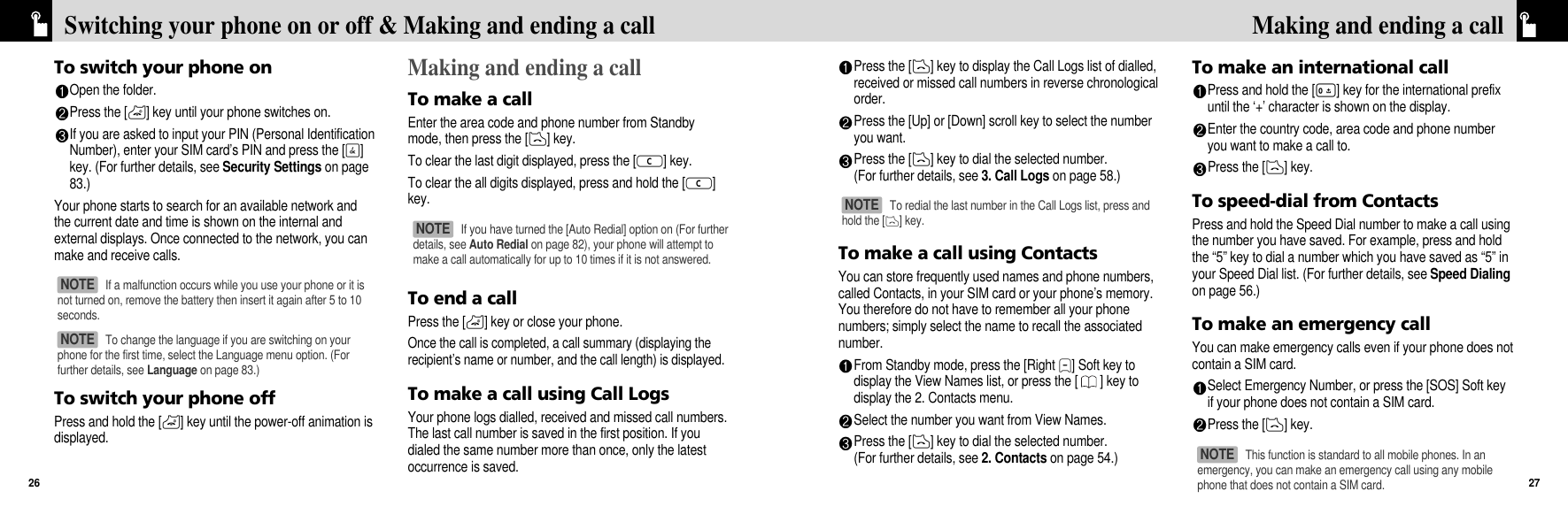 Press the [D] key to display the Call Logs list of dialled,received or missed call numbers in reverse chronologicalorder. Press the [Up] or [Down] scroll key to select the numberyou want.Press the [D] key to dial the selected number.(For further details, see 3. Call Logs on page 58.)To make a call using ContactsYou can store frequently used names and phone numbers,called Contacts, in your SIM card or your phone’s memory.You therefore do not have to remember all your phonenumbers; simply select the name to recall the associatednumber.From Standby mode, press the [Right N] Soft key todisplay the View Names list, or press the [ ] key todisplay the 2. Contacts menu.Select the number you want from View Names.Press the [D] key to dial the selected number.(For further details, see 2. Contacts on page 54.)To make an international callPress and hold the [0] key for the international prefixuntil the ‘+’ character is shown on the display. Enter the country code, area code and phone numberyou want to make a call to.Press the [D] key.To speed-dial from ContactsPress and hold the Speed Dial number to make a call usingthe number you have saved. For example, press and holdthe “5” key to dial a number which you have saved as “5” inyour Speed Dial list. (For further details, see Speed Dialingon page 56.)To make an emergency callYou can make emergency calls even if your phone does notcontain a SIM card.Select Emergency Number, or press the [SOS] Soft keyif your phone does not contain a SIM card.Press the [D] key.27Making and ending a callTo switch your phone onOpen the folder.Press the [P] key until your phone switches on.If you are asked to input your PIN (Personal IdentificationNumber), enter your SIM card’s PIN and press the [O]key. (For further details, see Security Settings on page83.)Your phone starts to search for an available network andthe current date and time is shown on the internal andexternal displays. Once connected to the network, you canmake and receive calls.To switch your phone offPress and hold the [P] key until the power-off animation isdisplayed.Making and ending a callTo make a callEnter the area code and phone number from Standbymode, then press the [D] key.To clear the last digit displayed, press the [c] key.To clear the all digits displayed, press and hold the [c]key.To end a callPress the [P] key or close your phone.Once the call is completed, a call summary (displaying therecipient’s name or number, and the call length) is displayed.To make a call using Call LogsYour phone logs dialled, received and missed call numbers.The last call number is saved in the first position. If youdialed the same number more than once, only the latestoccurrence is saved.Switching your phone on or off &amp; Making and ending a call26If a malfunction occurs while you use your phone or it isnot turned on, remove the battery then insert it again after 5 to 10seconds.NOTE If you have turned the [Auto Redial] option on (For furtherdetails, see Auto Redial on page 82), your phone will attempt tomake a call automatically for up to 10 times if it is not answered. NOTE To redial the last number in the Call Logs list, press andhold the [D] key. NOTE This function is standard to all mobile phones. In anemergency, you can make an emergency call using any mobilephone that does not contain a SIM card.NOTE To change the language if you are switching on yourphone for the first time, select the Language menu option. (Forfurther details, see Language on page 83.)NOTE 