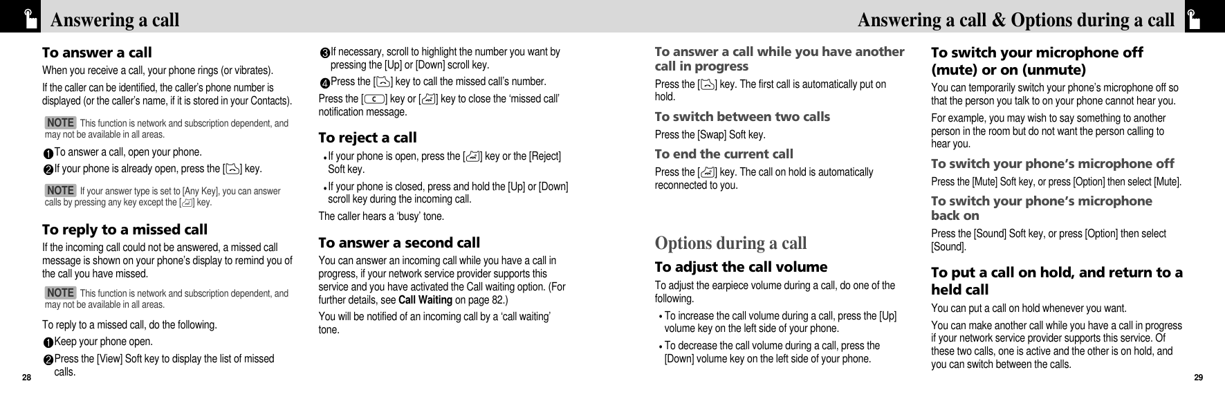 To answer a call while you have anothercall in progressPress the [D] key. The first call is automatically put onhold.To switch between two callsPress the [Swap] Soft key.To end the current callPress the [P] key. The call on hold is automaticallyreconnected to you.Options during a callTo adjust the call volumeTo adjust the earpiece volume during a call, do one of thefollowing.To increase the call volume during a call, press the [Up]volume key on the left side of your phone.To decrease the call volume during a call, press the[Down] volume key on the left side of your phone.To switch your microphone off(mute) or on (unmute)You can temporarily switch your phone’s microphone off sothat the person you talk to on your phone cannot hear you.For example, you may wish to say something to anotherperson in the room but do not want the person calling tohear you.To switch your phone’s microphone offPress the [Mute] Soft key, or press [Option] then select [Mute].To switch your phone’s microphoneback onPress the [Sound] Soft key, or press [Option] then select[Sound]. To put a call on hold, and return to aheld callYou can put a call on hold whenever you want. You can make another call while you have a call in progressif your network service provider supports this service. Ofthese two calls, one is active and the other is on hold, andyou can switch between the calls.29Answering a call &amp; Options during a callTo answer a callWhen you receive a call, your phone rings (or vibrates). If the caller can be identified, the caller’s phone number isdisplayed (or the caller’s name, if it is stored in your Contacts).To answer a call, open your phone. If your phone is already open, press the [D] key.To reply to a missed callIf the incoming call could not be answered, a missed callmessage is shown on your phone’s display to remind you ofthe call you have missed. To reply to a missed call, do the following.Keep your phone open.Press the [View] Soft key to display the list of missedcalls.If necessary, scroll to highlight the number you want bypressing the [Up] or [Down] scroll key.Press the [D] key to call the missed call’s number.Press the [c] key or [P] key to close the ‘missed call’notification message.To reject a callIf your phone is open, press the [P] key or the [Reject]Soft key.If your phone is closed, press and hold the [Up] or [Down]scroll key during the incoming call.The caller hears a ‘busy’ tone.To answer a second callYou can answer an incoming call while you have a call inprogress, if your network service provider supports thisservice and you have activated the Call waiting option. (Forfurther details, see Call Waiting on page 82.)You will be notified of an incoming call by a ‘call waiting’tone.Answering a call28This function is network and subscription dependent, andmay not be available in all areas.NOTE If your answer type is set to [Any Key], you can answercalls by pressing any key except the [P] key.NOTE This function is network and subscription dependent, andmay not be available in all areas.NOTE 