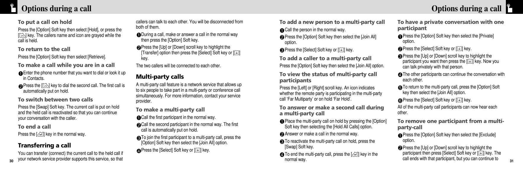 To add a new person to a multi-party callCall the person in the normal way.Press the [Option] Soft key then select the [Join All]option.Press the [Select] Soft key or [O] key.To add a caller to a multi-party callPress the [Option] Soft key then select the [Join All] option.To view the status of multi-party callparticipantsPress the [Left] or [Right] scroll key. An icon indicateswhether the remote party is participating in the multi-partycall ‘Far Multiparty’ or on hold ‘Far Hold’.To answer or make a second call duringa multi-party callPlace the multi-party call on hold by pressing the [Option]Soft key then selecting the [Hold All Calls] option.Answer or make a call in the normal way.To reactivate the multi-party call on hold, press the[Swap] Soft key.To end the multi-party call, press the [P] key in thenormal way.To have a private conversation with oneparticipantPress the [Option] Soft key then select the [Private]option. Press the [Select] Soft key or [O] key.Press the [Up] or [Down] scroll key to highlight theparticipant you want then press the [O] key. Now youcan talk privately with that person. The other participants can continue the conversation witheach other.To return to the multi-party call, press the [Option] Softkey then select the [Join All] option.Press the [Select] Soft key or [O] key.All of the multi-party call participants can now hear eachother.To remove one participant from a multi-party-callPress the [Option] Soft key then select the [Exclude]option.Press the [Up] or [Down] scroll key to highlight theparticipant then press [Select] Soft key or [O] key. Thecall ends with that participant, but you can continue to31Options during a callTo put a call on holdPress the [Option] Soft key then select [Hold], or press the[D] key. The callers name and icon are grayed while thecall is held.To return to the callPress the [Option] Soft key then select [Retrieve].To make a call while you are in a callEnter the phone number that you want to dial or look it upin Contacts.Press the [D] key to dial the second call. The first call isautomatically put on hold.To switch between two callsPress the [Swap] Soft key. The current call is put on holdand the held call is reactivated so that you can continueyour conversation with the caller.To end a callPress the [P] key in the normal way.Transferring a callYou can transfer (connect) the current call to the held call ifyour network service provider supports this service, so thatcallers can talk to each other. You will be disconnected fromboth of them.During a call, make or answer a call in the normal waythen press the [Option] Soft key.Press the [Up] or [Down] scroll key to highlight the[Transfer] option then press the [Select] Soft key or [O]key.The two callers will be connected to each other.Multi-party callsA multi-party call feature is a network service that allows upto six people to take part in a multi-party or conference callsimultaneously. For more information, contact your serviceprovider.To make a multi-party callCall the first participant in the normal way.Call the second participant in the normal way. The firstcall is automatically put on hold.To join the first participant to a multi-party call, press the[Option] Soft key then select the [Join All] option. Press the [Select] Soft key or [O] key.Options during a call30