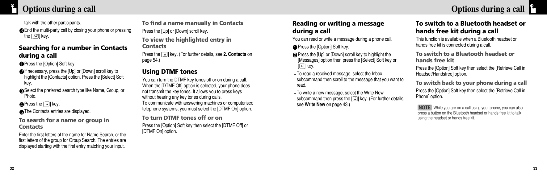 Reading or writing a messageduring a callYou can read or write a message during a phone call.Press the [Option] Soft key.Press the [Up] or [Down] scroll key to highlight the[Messages] option then press the [Select] Soft key or[O] key. To read a received message, select the Inboxsubcommand then scroll to the message that you want toread.To write a new message, select the Write Newsubcommand then press the [O] key. (For further details,see Write New on page 43.)To switch to a Bluetooth headset orhands free kit during a callThis function is available when a Bluetooth headset orhands free kit is connected during a call.To switch to a Bluetooth headset orhands free kitPress the [Option] Soft key then select the [Retrieve Call inHeadset/Handsfree] option.To switch back to your phone during a callPress the [Option] Soft key then select the [Retrieve Call inPhone] option.33Options during a calltalk with the other participants.End the multi-party call by closing your phone or pressingthe [P] key.Searching for a number in Contactsduring a callPress the [Option] Soft key.If necessary, press the [Up] or [Down] scroll key tohighlight the [Contacts] option. Press the [Select] Softkey.Select the preferred search type like Name, Group, orPhoto.Press the [O] key.The Contacts entries are displayed.To search for a name or group inContactsEnter the first letters of the name for Name Search, or thefirst letters of the group for Group Search. The entries aredisplayed starting with the first entry matching your input.To find a name manually in ContactsPress the [Up] or [Down] scroll key.To view the highlighted entry inContactsPress the [O] key. (For further details, see 2. Contacts onpage 54.)Using DTMF tonesYou can turn the DTMF key tones off or on during a call.When the [DTMF Off] option is selected, your phone doesnot transmit the key tones. It allows you to press keyswithout hearing any key tones during calls. To communicate with answering machines or computerisedtelephone systems, you must select the [DTMF On] option.To turn DTMF tones off or onPress the [Option] Soft key then select the [DTMF Off] or[DTMF On] option.Options during a call32While you are on a call using your phone, you can alsopress a button on the Bluetooth headset or hands free kit to talkusing the headset or hands free kit.NOTE 