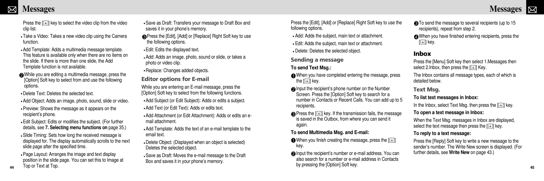 Press the [Edit], [Add] or [Replace] Right Soft key to use thefollowing options.Add: Adds the subject, main text or attachment.Edit: Adds the subject, main text or attachment.Delete: Deletes the selected object.Sending a messageTo send Text Msg.: When you have completed entering the message, pressthe [O] key. Input the recipient’s phone number on the NumberScreen. Press the [Option] Soft key to search for anumber in Contacts or Recent Calls. You can add up to 5recipients. Press the [O] key. If the transmission fails, the messageis saved in the Outbox, from where you can send itagain.To send Multimedia Msg. and E-mail:When you finish creating the message, press the [O]key.Input the recipient’s number or e-mail address. You canalso search for a number or e-mail address in Contactsby pressing the [Option] Soft key.To send the message to several recipients (up to 15recipients), repeat from step 2.When you have finished entering recipients, press the[O] key.InboxPress the [Menu] Soft key then select 1.Messages thenselect 2.Inbox, then press the [O] Key.The Inbox contains all message types, each of which isdetailed below.Text Msg.To list text messages in Inbox:In the Inbox, select Text Msg. then press the [O] key.To open a text message in Inbox:When the Text Msg. messages in Inbox are displayed,select the text message then press the [O] key.To reply to a text message:Press the [Reply] Soft key to write a new message to thesender’s number. The Write New screen is displayed. (Forfurther details, see Write New on page 43.)45MessagesPress the [O] key to select the video clip from the videoclip list.Take a Video: Takes a new video clip using the Camerafunction.Add Template: Adds a multimedia message template.This feature is available only when there are no items onthe slide. If there is more than one slide, the AddTemplate function is not available. While you are editing a multimedia message, press the[Option] Soft key to select from and use the followingoptions.Delete Text: Deletes the selected text.Add Object: Adds an image, photo, sound, slide or video.Preview: Shows the message as it appears on therecipient’s phone.Edit Subject: Edits or modifies the subject. (For furtherdetails, see 7. Selecting menu functions on page 35.)Slide Timing: Sets how long the received message isdisplayed for. The display automatically scrolls to the nextslide page after the specified time.Page Layout: Arranges the image and text displayposition in the slide page. You can set this to Image atTop or Text at Top.Save as Draft: Transfers your message to Draft Box andsaves it in your phone’s memory.Press the [Edit], [Add] or [Replace] Right Soft key to usethe following options.Edit: Edits the displayed text.Add: Adds an image, photo, sound or slide, or takes aphoto or video clip. Replace: Changes added objects.Editor options for E-mailWhile you are entering an E-mail message, press the[Option] Soft key to select from the following functions.Add Subject (or Edit Subject): Adds or edits a subject.Add Text (or Edit Text): Adds or edits text.Add Attachment (or Edit Attachment): Adds or edits an e-mail attachment.Add Template: Adds the text of an e-mail template to theemail text.Delete Object: (Displayed when an object is selected)Deletes the selected object.Save as Draft: Moves the e-mail message to the DraftBox and saves it in your phone’s memory.Messages44