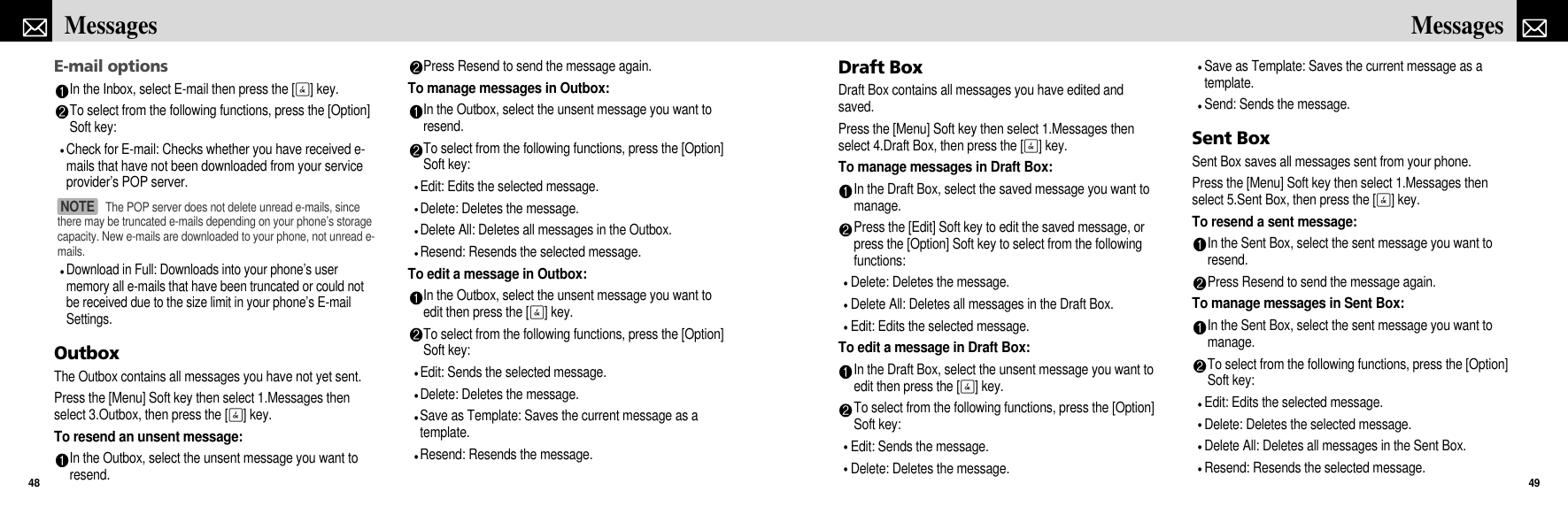 Draft BoxDraft Box contains all messages you have edited andsaved.Press the [Menu] Soft key then select 1.Messages thenselect 4.Draft Box, then press the [O] key.To manage messages in Draft Box:In the Draft Box, select the saved message you want tomanage.Press the [Edit] Soft key to edit the saved message, orpress the [Option] Soft key to select from the followingfunctions:Delete: Deletes the message.Delete All: Deletes all messages in the Draft Box.Edit: Edits the selected message.To edit a message in Draft Box:In the Draft Box, select the unsent message you want toedit then press the [O] key.To select from the following functions, press the [Option]Soft key:Edit: Sends the message.Delete: Deletes the message.Save as Template: Saves the current message as atemplate.Send: Sends the message.Sent BoxSent Box saves all messages sent from your phone.Press the [Menu] Soft key then select 1.Messages thenselect 5.Sent Box, then press the [O] key.To resend a sent message:In the Sent Box, select the sent message you want toresend.Press Resend to send the message again.To manage messages in Sent Box:In the Sent Box, select the sent message you want tomanage.To select from the following functions, press the [Option]Soft key:Edit: Edits the selected message.Delete: Deletes the selected message.Delete All: Deletes all messages in the Sent Box.Resend: Resends the selected message.49MessagesE-mail optionsIn the Inbox, select E-mail then press the [O] key.To select from the following functions, press the [Option]Soft key:Check for E-mail: Checks whether you have received e-mails that have not been downloaded from your serviceprovider’s POP server. Download in Full: Downloads into your phone’s usermemory all e-mails that have been truncated or could notbe received due to the size limit in your phone’s E-mailSettings.OutboxThe Outbox contains all messages you have not yet sent.Press the [Menu] Soft key then select 1.Messages thenselect 3.Outbox, then press the [O] key.To resend an unsent message:In the Outbox, select the unsent message you want toresend.Press Resend to send the message again.To manage messages in Outbox:In the Outbox, select the unsent message you want toresend.To select from the following functions, press the [Option]Soft key:Edit: Edits the selected message.Delete: Deletes the message.Delete All: Deletes all messages in the Outbox.Resend: Resends the selected message.To edit a message in Outbox:In the Outbox, select the unsent message you want toedit then press the [O] key.To select from the following functions, press the [Option]Soft key:Edit: Sends the selected message.Delete: Deletes the message.Save as Template: Saves the current message as atemplate.Resend: Resends the message.Messages48The POP server does not delete unread e-mails, sincethere may be truncated e-mails depending on your phone’s storagecapacity. New e-mails are downloaded to your phone, not unread e-mails. NOTE 